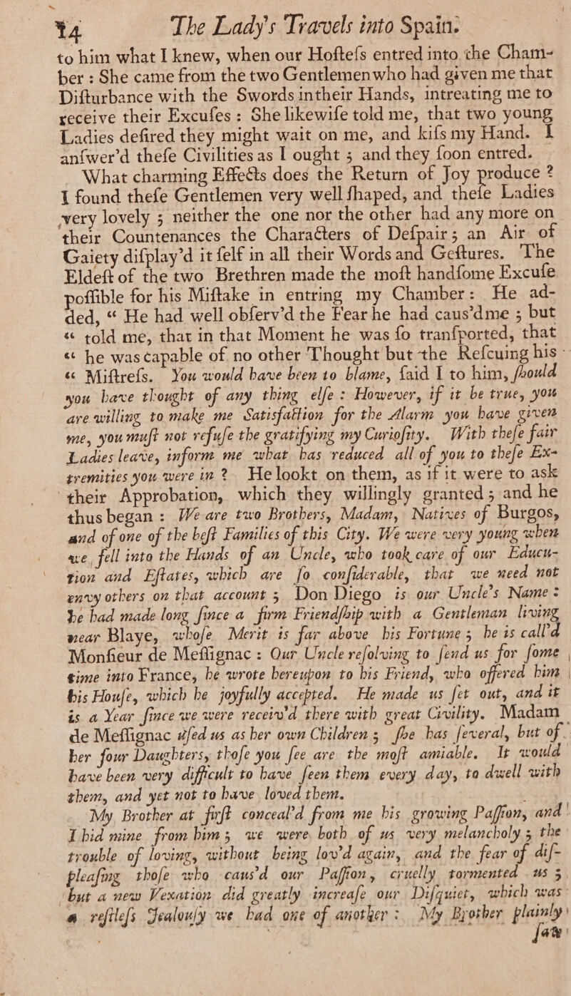 to him what I knew, when our Hoftefs entred into the Cham- ber : She came from the two Gentlemenwho had given me that Difturbance with the Swords intheir Hands, intreating me to receive their Excufes : She likewife told me, that two young Ladies defired they might wait on me, and kifsmy Hand. 1 anfwer’d thefe Civilities as I ought ; and they foon entred. — What charming Effeëts does the Return of Joy produce ? I found thefe Gentlemen very well fhaped, and thefe Ladies very lovely ; neither the one nor the other had any more on their Countenances the Characters of Defpair; an Air of Gaiety difplay’d it felf in all their Words and Geftures. The Eldeft of the two Brethren made the moft handfome Excufe poflible for his Miftake in entring my Chamber : He ad- ded, “ He had well obferv'd the Fearhe had caus’dme ; but & told me, that in that Moment he was fo tranfported, that « he was capable of no other Thought but the Refcuing his: « Miftrefs. You would have been 10 blame, {aid I to him, fhould you bave thought of any thing elfe : However, if it be true, you are willing to make me Satisfattion for the Alarm you have given me, you muft not refufe the gratifying my Curiofity. With thefe fair Ladies leave, inform me what has reduced all of you to thefe Ex- tremities you were in 2? He lookt on them, as if it were to ask ‘their Approbation, which they willingly granted; and he thus began : We are two Brothers, Madam, Natives of Burgos, and of one of the beft Families of this City. We were very young when ae, fell into the Hands of an Uncle, who took care of our Educu- tion and Eftates, which are fo confiderable, that we need not envy others on that account 3 Don Diego is our Uncle’s Name : be had made long fince a firm Friendfhip with a Gentleman living wear Blaye, whofe Merit is far above bis Fortune; he ts call’d Monfieur de Meflignac : Our Uncle refolving to fend us for fome | time into France, be wrote bereupon to his Friend, who offered him | bis Houfe, which he joyfully accepted. He made us fet out, and it is a Year fince we were receiv'd there with great Civility. Madam de Meflignac #/ed us as her own Children; foe has feveral, but of. her four Daughters, thofe you fee are the moft amiable, It would have been very difficult to bave feen them every day, ta dwell with them, and yet not to have loved them. ; My, Brother at firft conceal’d from me bis growing Paffun, and | Lhid mine from him; we were both of us very melancholy 5 the trouble of loving, without being lov'd again, and the fear of dif- pleafing thofe who causd our Paffion, cruelly tormented us 5 ‘but a new Vexation did greatly increafe our Difquiet, which was a refile[s Jealouly we bad one of anotker : My Brother pe a , a |