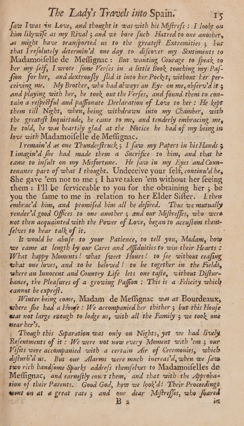 faw Iwas-in Love, and thought it was with his Miftrefs : I lookt on him likewife as my Rival 3 and we bore fuch Hatred to one another, as might have tranfhorted us to the greateft Extremities 3 bur that Irefolutely determin’d. one day to difcover my Sentiments to Madamoifelle de Meffignac: But wanting Courage to peak to her my felf, Iwrote fome Verfes im a little Book touching my Paf- fion forhber, and dextroufly flid it into her Pocket; without Fer per- ceiving me. My Brother, wko bad always an Eye on me, obferv'dit 3 and playing with her, be took out the Verfes, and found them to con-= tain a refpettful and paffionate Declaration of Love to her: He kept them till Night, when, being withdrawn into my Chamber, with the greateft Inquictude, he came to me, and tenderly embracing mes be told, be was heartily glad at the Notice he bad of my being in . dove with Madamoifelle de Meflignac. | k Iremain’d as one Thunderftruck ; I faw my Papers in his Hands $ I imagin’d foe bad made them a Sacrifice. to him, and that be came to infult on my Misfortune. He faw in my Eyes and Coun-~ tenance part of what I thought. Undeceive your felt, continu’d he, She gave ’em not to me; I have taken ’em without her feeing them: [ll be ferviceable to you for the obtaining her; be you the fame to me in relation to her Elder Sifter. [the embracd him, and promifed him all he defired. Thus we mutually render’d good Offices to one another 5 and our Miftreffes, who were not then acquainted with the Power of Love, began to accuftom them- felves to hear talk of it. # Te would be abufe to your Patience, to tell you, Madam, how ave came at length by our Cares and Afiduities to win their Hearts 2 What happy Moments! what fweet Hours! to fee without ceafing - avbat one loves, and to be beloved! to be together im the Fields, where an Innocent and Country Life lets one tale, uithout Diftur- bance, the Pleafures of a growing Pafion : This is a Felicity wbich cannot be expreft. | A | Winter being come, Madam de Meflignac was at Bourdeaux, where foe bad a Howe: We accompanied ber thither 3 but this Houje was not large evough to lodge us, with all the Family 5 we took one near ber’s. | Though this Separation was only on Nights, yet we had lively Refentments of it : We were not now every Moment with ’em 5 our Vifits were accompanied with a certain Air of Ceremonies, which diffurb’d us. But our Alarms were much increas'd, wben we fava two rich band/ome Sparks addre/s themfelves to Madamoifelles de _ Meffignac, and earneftly court them, and that with the Approba= … sion of their Parents.. Good God, how we look’d! Their Proceedings went on at a great rates and ue dear Mifireffis, who foared Vea / à aM