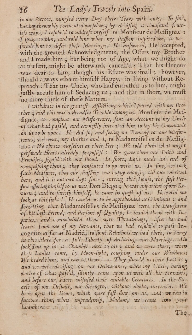 in our Sorvow, mingled every Day their’ Tears with outs. In fine, having throughly tormented ourfelvesy by devifing a thoufand fiuit- lefs ways, I refolwd to addrefs myfelf to Monfieur de Meflignac : ol fpaketorbim, and told bime what my Paffion in|pired ‘me, to per- fwade himto defer thefe Marriages. He anfwered, He accepted, “withthe greateft Acknowledgments, the Offers my, Brother -and I made him ; but being not of Age, what we might do ‘at prefent,.might be afterwards cancell’d: That his: Honour -was dearito him, though his Eftate was fmall ; however, Should always efteem himfelf Happy, in living without Re- ‘proach: That my Uncle, who had entrufted us to him, might quftly accufe him of Seducing us ; and that in fhort, we muft no more think of thefe Matters. | | 2: I withdrew in the greateft Afflittiony which I fhared with my Bro» ther 3 and this was a dreadful Trouble among us. Monfieur de Mef- fignac, to compleat our Misfortunes, fent an Account to my Uncle -of what bad pafs'd, and earneftly intreated bim tolay his Commands on us tobe gone. He did fo, and fecinz no Remedy to our Misfor- ‘tunes; we went, my Brother and I, to Madamoifelles de Meflig- ‘nac: We threw ourfelves at their Feet 3 We told them what might perfwade Hearts already prepoffeft : We gave them our Faith and ‘Promifes, fign'd with our Blood. In fhort, Love made an end of canquifbing them; they confented to go with us. In fine, ave took, fucb Meafures, that our , Paffage was bappy enough, till our Arrival bere, and it is not two days fince 3 entring this Houfe, the frat Per- fon offering bimfelf to us was Don Diego 3 hewas impatient of our Re- turn.3 and.to fatisfy bimfelf, be came in queft of us. How did we dook at this fight! He caus’d us to be apprebended as Criminals 3 and forgetting, thar Madamoifelles de Meflignac were the Daughters of. bis beft Friend, and Perfons. of Quality, he loaded them with In- guries, and overwhelm’d. them with Threatnings, — after be. had learnt from one of my Servants, that we had rejalw’d to pafs ‘In- cognito:as far-as Madrid, ‘to fome Relations we bad there, to. tarry ~ fock’dems up wa Chamber next to his 5 and we were there, when thefe Ladies came, by Moon-light, coughing under our Windowss We beard then, and ran to them----+- They fhew’d us their Letters 3 and we were dewifing on our Deliverance avben my Uncle, having #otice of what pafsd, filently came upon us with all bis Servants, and before our, Faces, mifufed.thefe amiable Creatures. In the Ex- cefs : of our Delpair, our Strength, without’ doubt, sncreas’d. : We. broke open the Doors, which were faft fhut onus, and werante fuccour. thems when imprudently, Madam, wwe came into your Chambers ws RATS ER D 118 5, ih UNE : “