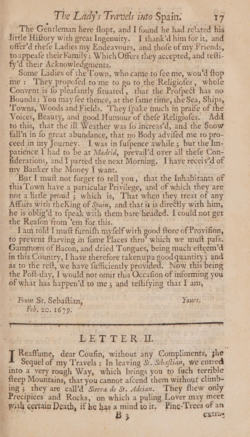 “The Gentleman here ftopt, and I found he had related his Little Hiftory with grear Ingenuity. 1 thank’d him for it, and offer’d thefe Ladies my Endeavours, and thofe of my Friends, : toappeafe their Ramily: Which Offers they accepted, and tefti- fy’d their Acknowledgments, Bee ee | _ Some Ladies of the Town, who came to fee me, wou’d flo ‘me: They propoted to me to go to the Religioles, whole Convent is fo pleafantly fituated, that the Profpect has no Bounds: You may fee thence, at the fame time, che Sea, Ships, — ‘Towns, Woods and Fields. They {pake much in praife of the Voices, Beauty, and good Humour of thefe Religiofes.. Add to this, that the ill Weather was fo increas’d, and the Snow fall’n in fo great abundance, that no Body advifed me to pro- ceed in my Journey. I was in fufpence awhile; but the Im- patience | had to be at Madrid, prevail’d over all thefe Con- _ fiderations, and I parted the next Morning. 1 have receiv’d of my Banker the Money i want. ear oe “But I muff not forget to tell you, that the Inhabitants of this Town have a particular Privilege, and’of which they are not a little proud ; which is, That when they treat of any Affiirs with theKing of Spam, and that ix is direëtly with him, he is oblig’d to {peak with them bare-headed. I could not get er On TOM AO ee à Lam told I muft furnifh myfelf with good ftore of Provifion, to prevent flarving in fome Places thro’ which we muft pafs. _ Gamrmons of Bacon, and dried Tongues, being muchefteem’d in this Country, I have therefore takenupa good quantity. and as to the reft, we have fufficiently provided. Now this being the Poft-day, I would not omit this Occafion of informing you of what has happen’d to me ; and teftifying that I am, | From St. Sebaftian | Lous, bed re en eh Master ; Morse bebe I Reaffume, dear Coufin, without any Compliments, the Sequel of my Travels ; In leaving Sy. Seba/tian, we entred into a very rough Way, which brings you to fuch terrible fteep Mountains, that you cannot afcend them without climb- ing; they are call’d’ Sierra de St. Adrian. ‘They fhew only Precipices and Rocks, on which a puling Lover may meet with certain Death, if he has a mind toit, Pine-Trees of an En, | Ua extras
