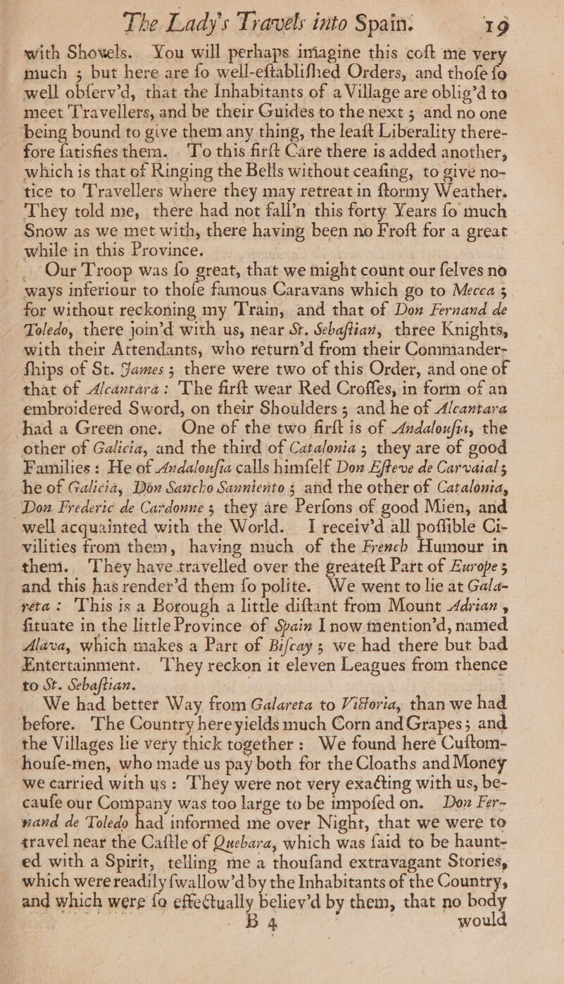 with Shovwels.. You will perhaps imagine this coft me very much ; but here are fo well-eftablifhed Orders, and thofe fo well obferv’d, that the Inhabitants of a Village are oblig’d to meet Travellers, and be their Guides to the next ; and no one being bound to give them any thing, the leaft Liberality there- fore fatisfiesthem. ‘To this firft Care there is added another, which is that of Ringing the Bells without ceafing, to give no- tice to Travellers where they may retreat in ftormy Weather. They told me, there had not fall’n this forty Years fo much Snow as we met with, there having been no Froft for a great while in this Province. | Our Troop was fo great, that we might count our felves no ways inferiour to thofe famous Caravans which go to Mecca 3 for without reckoning my Train, and that of Don Fernand de Toledo, there join’d with us, near St. Sebaftian, three Knights, with their Attendants, who return’d from their Commander- fhips of St. James ; there were two of this Order, and one of that of Alcantara: The firft wear Red Croffes, in form of an embroidered Sword, on their Shoulders; and he of Alcantara had a Green one. One of the two firft is of Andaloufia, the other of Galicia, and the third of Catalonia ; they are of good Families : He of Andaloufia calls himfelf Don Effeve de Carvaial 5 he of Galicia, Dox Sancho Sanniento ; and the other of Catalonia, Don Frederic de Cardonne ; they are Perfons of good Mien, and well acquainted with the World. I receiv’d all poflible Ci- vilities from them, having much of the French Humour in them. They have travelled over the greateft Part of Europe; and this has render’d them fo polite. We went to lie at Gala- réta : This is a Borough a little diftant from Mount Adrian, fituate in the little Province of Spain I now mention’d, named Alava, which makes a Part of Bi/cay ; we had there but bad Entertainment. ‘They reckon it eleven Leagues from thence to St. Sebaftian. : We had better Way from Galareta to Vifforia, than we had before. The Country here yields much Corn and Grapes 5 and the Villages lie very thick together : We found here Cuftom- houfe-men, who made us pay both for the Cloaths and Money we carried with ys: They were not very exaéting with us, be- caufe our Company was too large to be impofed on. Don Fer- nand de Toledo had informed me over Night, that we were to travel near the Caftle of Quebara, which was faid to be haunt- ed with a Spirit, telling mea thoufand extravagant Stories, which were readily fwallow’d by the Inhabitants of the Country, _ and which were fo effeCtually beliey’d by them, that no body BACS D à | _ would