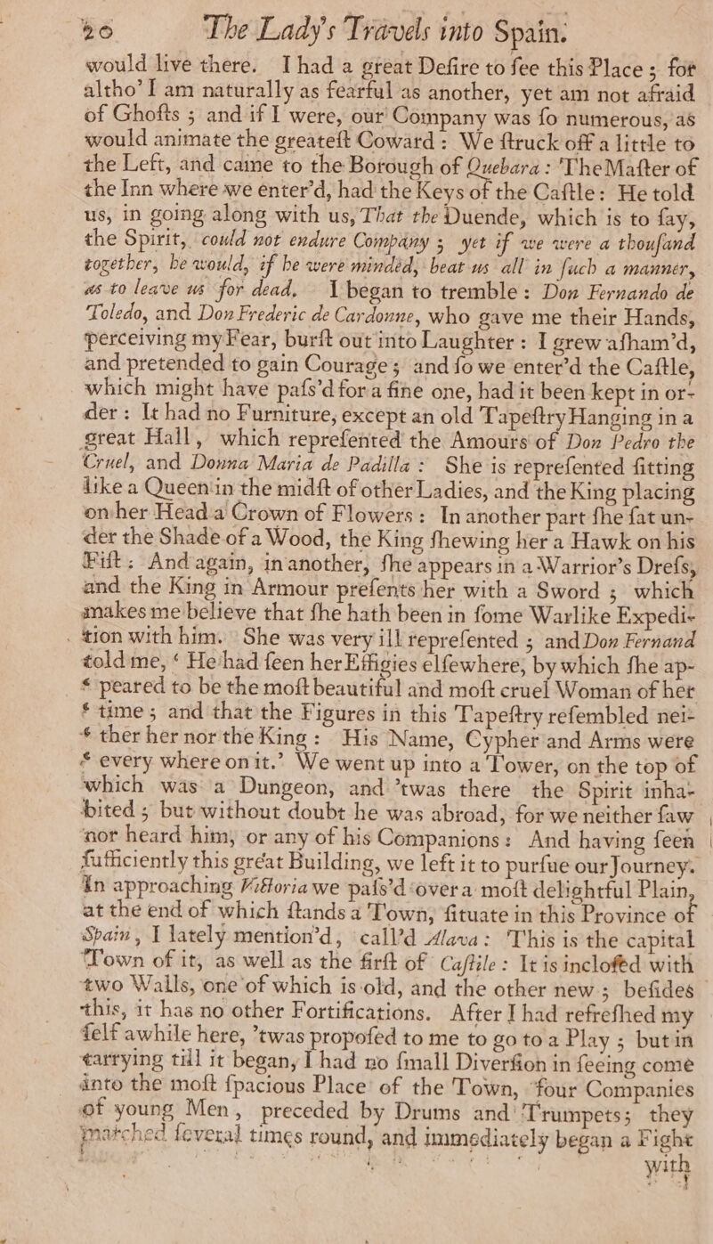 would live there. Ihad a great Defire to fee this Place ; fot altho’ I am naturally as fearful as another, yet am not afraid of Ghofts ; and if I were, our Company was fo numerous, a6 would animate the greateft Coward: We ftruck off a little to the Left, and came to the Borough of Quebara : 'TheMafter of the Inn where we enter’d, had the Keys of the Caftle: He told us, in going along with us, That the Duende, which is to fay, the Spirit, could not endure Company 5 yet if we were a thoufand together, be would, if be were mindéd, beat us all in fuch a manner, as to leave us for dead, began to tremble: Don Fernando de Toledo, and Don Frederic de Cardonne, who gave me their Hands, perceiving myFear, burft out into Laughter: I grew afham’d, and pretended to gain Courage; and fo we enter’d the Caftle, which might have pafs’d fora fine one, had it been kept in or- der: It had no Furniture, except an old Tapeftry Hanging in a great Hall, which reprefented the Amours of Don Pedro the Cruel, and Donna Maria de Padilla: She is reprefented fitting iike a Queenin the midft of other Ladies, and the King placing onher Head a Crown of Flowers: In another part the fat un- der the Shade of a Wood, the King fhewing her a Hawk on his Fit: And again, in another, fhe appears in a Warrior’s Drefs, and the King in Armour prefents her with a Sword ; which makes me believe that fhe hath been in fome Warlike Expedi- . tion with him. She was very ill reprefented ; and Don Fernand told me, Hehad feen herEtfigies elfewhere, by which fhe ap- * peared to be the moft beautiful and moft cruel Woman of het ‘time ; and that the Figures in this Tapeftry refembled nei- * ther her nor the King : His Name, Cypher and Arms were * every where onit.’ We went up into a lower, on the top of which was a Dungeon, and twas there the Spirit inha- bited ; but without doubt he was abroad, for we neither faw nor heard him, or any of his Companions: And having feen En approaching Miforia we pals’d over a mott delightful Plain at the end of which ftands a Town, fituate in this Province o Spain, I lately mention’d, call’d Alava: This is the capital ‘Town of it, as well as the firft of Caffile: It is inclofed with felf awhile here, twas propofed to me to go to a Play ; butin tarrying till it began, I had no {mall Diverfion in fecing come into the moft fpacious Place of the Town, four Companies of young Men, preceded by Drums and ‘Trumpets; they marched feveral times round, and immediately began a Fight sie aes. UMA ONE with