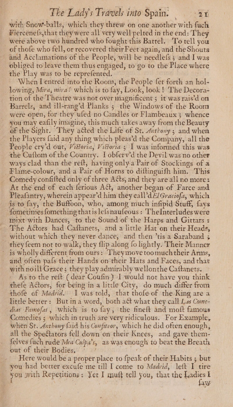 with Snow-balls, which they threw on one another with fuch Fiercenefs,that they were all very well pelted in the end: They were above two hundred who fought this Battel. ‘To tell you of thofe who fell, or recovered their Feet again, and the Shouts and Acclamations of the People, will be needlefs ; and I was obliged to leave them thus engaged, to go to the Place where the Play was to be reprefented. | ; When I entred into the Room, the People fet forth an hol- lowing, Mira, mira! which is to fay, Look, look ! The Decora- tion of the Theatre was not over magnificent ; it was rais’d on Barrels, and ill-rang’d Planks ; the Windows of the Room were open, for they ufed no Candles or Flambeaux 3 whence vou may eafily imagine, this much takes away from the Beauty of the Sight. They acted the Life of St. #nthony ; and when the Players faid any thing which pleas’d the Company, all the People cry’d out, /iforia, Viktoria 3 1 was informed this was the Cuftom of the Country. I obferv’d the Devil was no other ways clad than the reft, having only a Pair of Stockings of a . Flame-colour, and a Pair of Horns to diftinguifh him. This Comedy confifted only of three Aéts, and they are all no more: At the end of each ferious A&t, another began of Farce and Pleafantry, wherein appear’d him they eall’d £/ Graciofa, which is to fay, the Buffoon, who, among much infipid Stuff, fays - fometimes fomething thatis lefsnaufeous : TheInterludes were mixt with Dances, to the Sound of the Harps and Gittars : - The Aétors had Caftanets, and a little Hat on their Heads, _ without which they never dance, and then ’tis a Saraband ; they feem not to walk, they flip along fo lightly. Their Manner is wholly different from ours: ‘Theymove toomuchtheir Arms, and often pais their Hands on‘ their Hats and Faces, and that with noili Grace; they play admirably wellonthe Caftanets. ~ As to the reft (dear Coufin) I would not have you think thefe Actors, for being in a little City, do much differ from thofe of Madrid. 1 was told, that thofe of the King are a little better: Butina word, both a& what they call Las Come- dias Famofas, which is to fay, the fineft and moft famous Comedies ; which in truth are very ridiculous. For Example, when St. Anthony faid his Confiteor, which he did often enough, all the Speétators fell down on their Knees, and gave them- felves fuch rude Mea Culpa’s, as was enough to beat the Breath out of their Bodies, ‘ ’ AT iat | | Here would be a proper place to fpeak of their Habits ; but you had better excufe me till I come to Madrid, left I tire : Ge bay