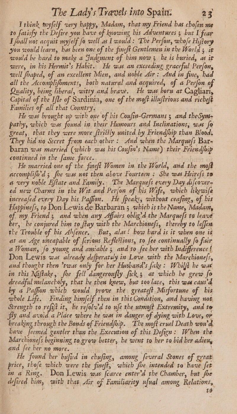 I think myfelf very bappy, Madam, that my Friend bas chofen me to fatisfy the Defire you have of knowing his Adventures 5 but I fear J fhall not acquit myfelf fo well as I would: The Perfon, whofe Hytory you would learn, bas been one of the fineft Gentlemen in the World ; it avould be hard to make a Judgment of him now ; he is buried, as it were, in bis Hermit’s Habit. He ws an exceeding graceful Perfon, well fhaped, of an excellent Mien, and noble Air : And in fine, had all the Accomplifbments, both natural and acquired, of a Perfon of Quality, being liberal, witty and brave. He was boru at Cagliari, Capital of the Ifle of Sardinia, one of the moft illuflrious and richeft Families of all that Country, — : He was brought up with one of bis Coufin-Germans ; and theSym- pathy, which was found in ther Humours and Inclinations, was fo | great,. that they were more ftrittly united. by Friendfhip than Blood. They bid no Secret from each other : And when the Marquefs Bar baran was married (which was bis Coufin’s Name) their Friend/hip continued in the fame force. | e . He married one of the fineft Women in the World, and the moft accomplifo'd ; foe was not then above Fourteen : She was Heirefs to a very noble Eftate and Family.. The Marquefs every Day di/cover- ed new Charms in the Wit and Perjon of his Wife, which likewife increafed every Day bis Pafion. He fpeaks, without ceafing, of bis Happine/s, to Don Lewis.de Barbaran 5 which is the Name, Madam, of my Friend; and when any Affairs oblig’d the Marquefs to leave her, he conjured bim to ftay with the Marchionefs, thereby to lefJem the Trouble of bis Abfence.. But, alas! bow bard is it when one is at an Age uncapable of feriows Refleftions, to fee continually fo fair a Woman, fo young and amiable ; and to fee her with Indifference { Don Lewis ws already defperately in Love with the Marchionefs, and thought then twas only for ber Husband’s fake: Whilft be wats in this Niftake, fhe fell dangeroufly fick; at which be grew fo dreadful melancholy, that be then knew, but too late, this was caus'd by a Paffon which would prove the. greateft Misfortune of bis. whole Life. Finding bimfelf then in this Condition, and having not Strength to refit it, he refolv'd to ufe the utmoft Extremity, and te fy and avoid a Place where be was in danger of dying with Love, or breaking through the Bonds of Friendfhip. The moft cruel Death wou'd, bave feemed gentler than the Execution of this Defign : When the Marchione/s beginning to.grow better, be went to her to bid ber adieu and fee her no more. me ee : | À He found her bufied in chufing, among feveral Stones of great price, thofe which were the fineft, which fhe intended to bave fet wm a Ring. Don Lewis wus fcarce enter’d the Chamber, but fhe … défired him, with that, Air of Familiarity ufual among Relations, G 6 ¥ x wé 2 À gr: # et SOE £s Fs ÿ #. t9