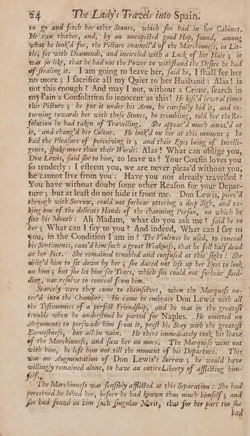 to go and fetch her other Stones, which fee bad in ber Cabinet. He’ ran‘ thither, and, by an unexpetted good Hap, found, among what he look’d for, the Piffure enamell’d of the Marchione/s, in Lit- tle; fet with Diamonds, and incircled with a Lock of her Hair ; it avas fo like, that be bad nor the Power to withftand the Defire be bad of fiealing it. Lam going to leave her, aid be, I fhall fee her no more ; J facrifice all my Quiet to her Husband: Alas‘ is not this enough ? And may I not, without a Crime, fearch in my Pain a Confolation fo innocent as this! He kifs’d fever al times this Pitture 3° be put it under his Arm, be carefully bid it, and re- turning towards ber with thefe Stones, be trembling, told. ber the Re- Solution: be bad taken of Travelling. She appear’d much amax’d at it, ‘and: chang’d her Colour, He look’d on her at this moment's be bad the Pleafure of ‘perceiving it ; and their Eyes being of Intelli- gence, [pake more than their Words: Alas? What can oblige you, Dow Lewis, faid fhe to him, to leave us? Your Coufin loves you fo tenderly : I efteem you, we are never pleas’d without you, hé cannot live from you : Have you not already travelled ? You have without doubt fome other Reafon for your Depar- ture 5 but at leaft do not hide it from me. Don Lewis, piercd through with Sorrow, could not forbear uttering a deep Sigh, and ta- king one of the delicate Hands of the-charming Perfon, on which be fixt bis Mouth: Ah Madam, what do you ask me ? Jaid be to ber ; What can I fay to you? And-indeed, What can fay to you, in the Condition I am in 2 The Violence be ufed, to conceal bis Sentiments, cans’d bim fucb a great Weaknefs, that be fell balf dead at her Feet. She ‘remained troubled and confufed at this fight : She ablig’d him to fit down by her 5 fhe dared not lift up ber Eyes to look. on bim ; but phe let bim fee Tears, which foe could not forbear fhed- ding, nor.refolve to conceal from him.” Dpt Scañcely were they come to themfelves, when the Marquefs en- ter d into the Chamber: “He came to embrace Don Lewis with all the Teftimonies of a perfect Friendfoip, and he was in ‘the. greateft trouble when he underftood be parted for Naples. . He omitted no Arguments to perfwade him from it, preft bis Stay with tBe greateft’ Earnefinefs, but allin vain. He there immediately took, bis leave. ef the Marchionefs; and [aw her no more. “The Marques went out with him, be left bim not till the moment of bis Departure. . This was an Augmentation of Don Lewis's Sorrow ; be would have willingly remained alone, to have an entire Liberty of afflifting bim- f is be Marchionefs was fenfibly afflitted at this Separation : She had perceived be loved her, before he bad known thus much bimfelf ; and foe bad found in bim [uch fingular Merit, that for ber part too oe