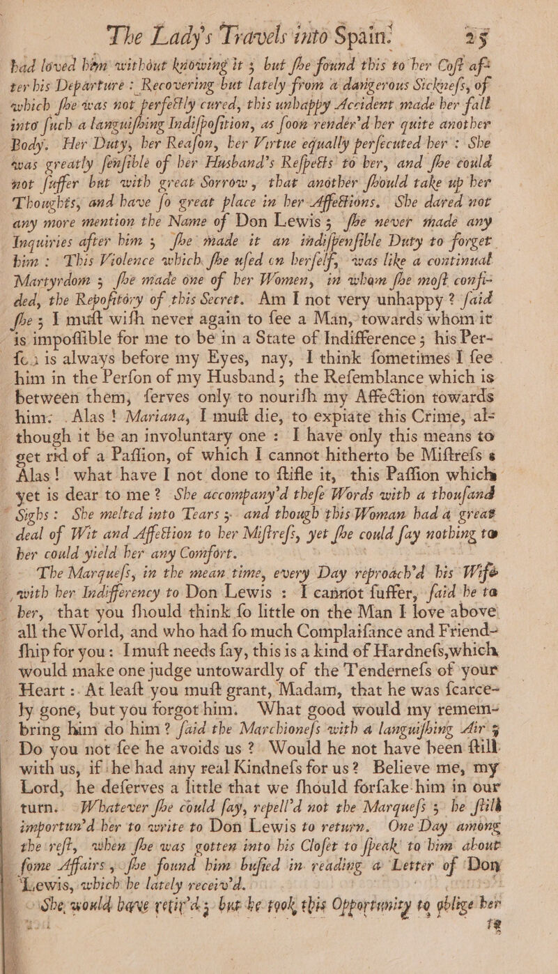 bad loved him without kiowing it 5 but foe found this to ber Coft afà ter bis Departure : Recovering but lately from a dangerous Sicknefs, of —aybich foe was not perfettly cured, this unbappy Accident made ber fall into [uch a languifbing Indifpofition, as [oon render’d ber quite another Body. Her Duty, ber Reafon, ker Virtue equally perfecuted ber : She avas greatly fenfiblé of ber Husband’s Refpetts to ber, and foe could not fuffer bat with great Sorrow, that another foould take up ber Thoughts, and have fo great place in her Affetions. She dared not any more mention the Name of Don Lewis; foe never made any Inquiries after bim 5 joe made it an indifpenfible Duty to forget bim : This Violence which foe ufed cn herfelf, was like a continual Martyrdom ; foe made one of her Women, in wham fhe moft confi- ded, the Repofrtéry of this Secret. Am I not very unhappy ? /aïd foe; 1 mutt with never again to fee a Man, towards whom it is impoflible for me to bé in a State of Indifference ; his Per- {eis always before my Eyes, nay, I think fometimes I fee . him in the Perfon of my Husband; the Refemblance which is between them, ferves only to nourifh my AffeCtion towards him: . Alas ! Mariana, I muft die, to expiate this Crime, als though it be an involuntary one : I have only this means to get rx of a Paffion, of which I cannot hitherto be Miftrefs s - Alas! what have I not done to ftifle it, this Paffion which yet is dear to me? She accompany’d thefe Words with a thoufand © Sighs: She melted into Tears 3 and though this Woman had a great deal of Wit and Affettion to her Miftrefs, yet foe could fay nothing tw ber could yield her any Comfort. by SADR aN The Marquefs, in the mean time, every Day reproach’d his Wifé with her Indifferency to Don Lewis : I cannot fuffer, faid be ra _ ber, that you fhould think fo little on the Man I love above. all the World, and who had fo much Complaifance and Friend- fhip for you: Imuft needs fay, this is a kind of Hardnefs,which, would make one judge untowardly of the Tendernefs of your Heart :. At leaft you muff grant, Madam, that he was fcarce- ly gone, but you forgot him. What good would my remem- bring him do him? faid the Marchione/s with a languifbing dir 5 _ Do you not fee he avoids us ? Would he not have been till: with us, if he had any real Kindnefs for us? Believe me, my Lord, he deferves a little that we fhould forfake-him in our turn. Whatever fhe could fay, repell’d not the Marquefs 3 he fHlk importun’d her to write to Don Lewis to return. One Day among the reft, when foe was gotten into bis Clofer to fpeak' ta bim about _ fome Affairs, foe found him bufied in reading a@ Letter of Don | “Lewis, which be lately receiv'd. tO RATS SA 373 | She would bave cetiy’dg but be rook, this Opportumity va gblige pe a} —.