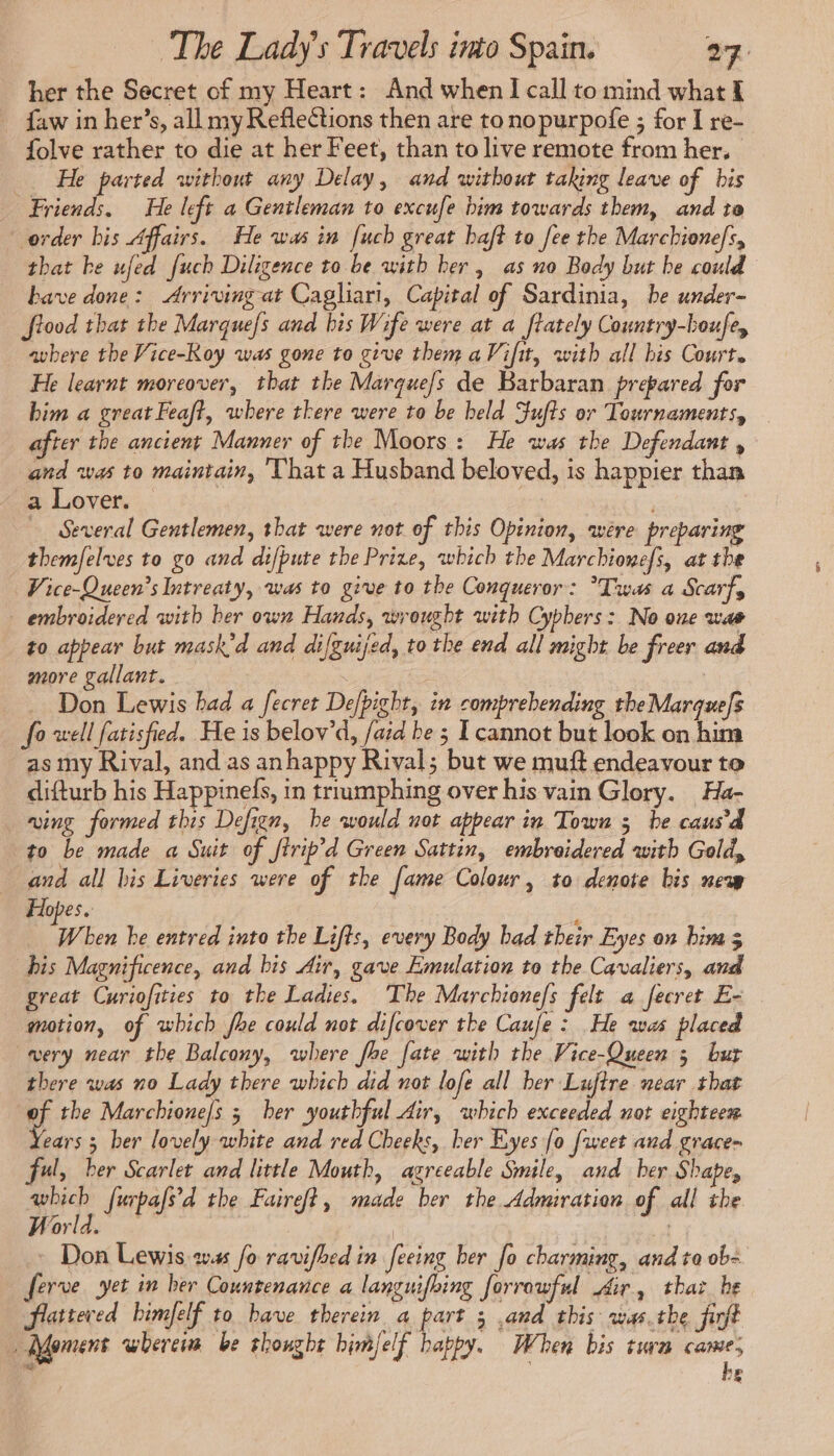 her the Secret of my Heart: And when I call to mind what f faw in her’s, all my Reflections then are to nopurpofe ; for I re- folve rather to die at her Feet, than to live remote from her, He parted without any Delay, and without taking leave of bis Friends. He left a Gentleman to excufe him towards them, and to order bis Affairs. He was in fuch great haft to fee the Marchionefs, that be ufed fuch Diligence to be with her, as no Body but be could have done: Arriving at Cagliari, Capital of Sardinia, be under- Stood that the Marques and bis W ife were at a ftately Country-boufe, avbere the Vice-Koy was gone to give them aVifit, with all his Court. He learnt moreover, that the Marque/s de Barbaran prepared for him a great Feaft, where there were to be held Fufts or Tournaments, after the ancient Manner of the Moors: He was the Defendant , and was to maintain, That a Husband beloved, is happier than a Lover. | Several Gentlemen, that were not of this Opinion, were preparing themfelves to go and difbute the Prize, which the Marchionefs, at the Vice-Queen’s Intreaty, was to give to the Conqueror: Twas a Scarf, embroidered with ber own Hands, wrought with Cyphers: No one wae to appear but mask’d and difguijed, to the end all might be freer and more gallant. | Don Lewis bad a fecret Defbighr, in comprehending theMarquefs fo well fatisfied. He is belov’d, /aid be ; [cannot but look on him as my Rival, and as anhappy Rival; but we muff endeavour to difturb his Happinefs, in trrumphing over his vain Glory. Ha- wing formed this Defign, he would not appear in Town 5 be caus’d to be made a Suit of ftrip’d Green Sattin, embroidered with Gold, and all bis Liveries were of the fame Colour, to denote bis new Hopes. Pr ben be entred into the Lifts, every Body bad their Eyes on bim 3 bis Magnificence, and bis Air, gave Emulation to the Cavaliers, and great Curiofities to the Ladies. The Marchione/s felt a fecret E- motion, of which fhe could not difcover the Caufe : He was placed very near the Balcony, where foe fate with the Vice-Queen 3 bur there was no Lady there which did not lofe all her Lujtre near that gf the Marchione/s 5 ber youthful dir, which exceeded not eighteen ears 3 ber lovely white and red Cheeks, ber Eyes fo [weet and grace- ful, ber Scarlet and little Mouth, agreeable Smile, and ber Shape, Sale furpafs'd the Faireft, made ber the Admiration of all the World. | | Don Lewis was fo ravifhed in feeing her fo charming, and to ob ferve yet in ber Countenance a languifoing forrowful Air, thaï be flattered himfelf to have therein a part 3 .and this was.the firft Moment where be thought himjelf happy. When bis turn came, wy . he