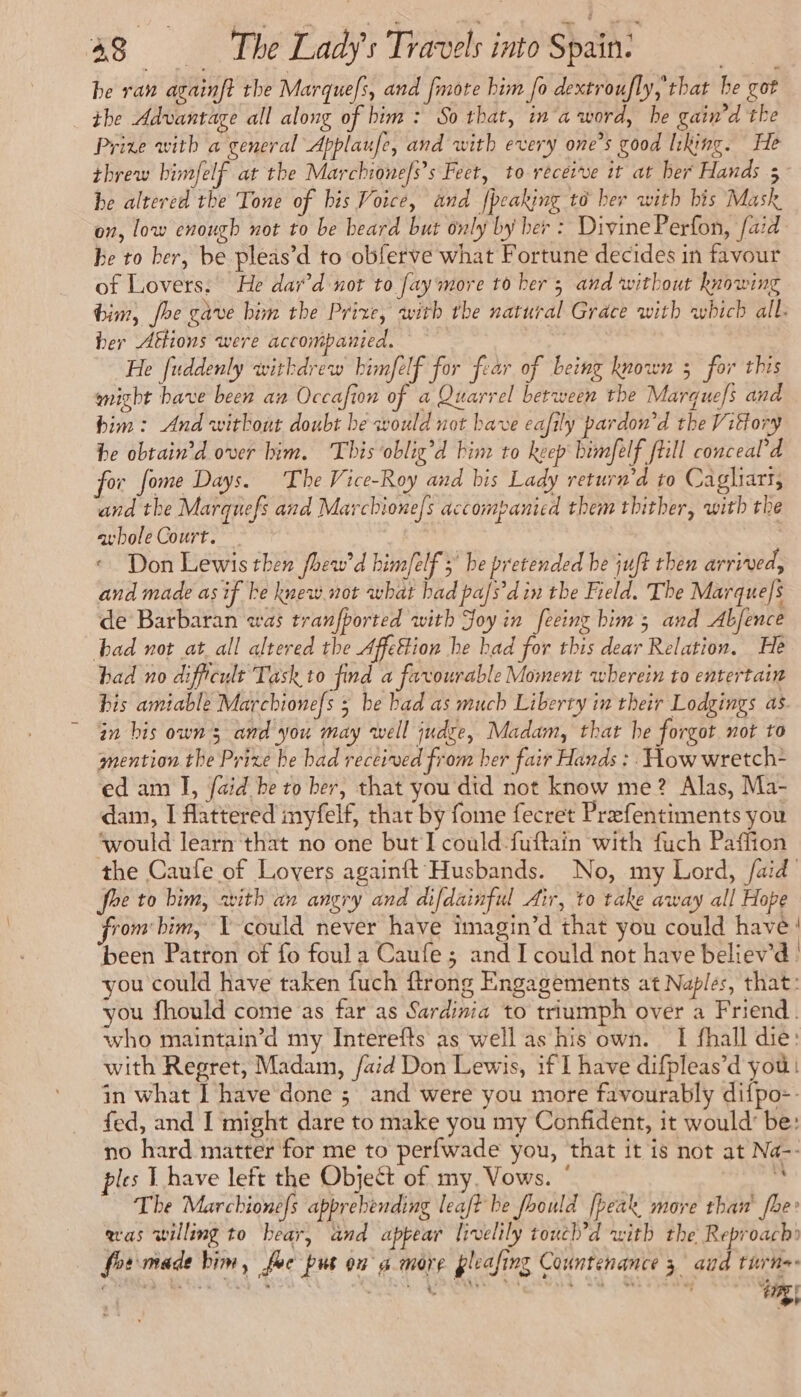 he raw againft the Marquefs, and [mote him fo dextroufly,'that he got the Advantage all along of bim : So that, in a word, he gain’d the Prize with a general Applaufe, and with every one’s good liking. He threw bimfelf at the Marchione/s’s Feet, to receive it at her Hands 5 he altered the Tone of bis Voice, and {peaking to ber with bis Mask on, low enough not to be beard but only by ber : Divine Perfon, faid be to ber, be pleas’d to obferve what Fortune decides in favour of Lovers. He dar’d not to fay more to her 5 and without knowing tim, fhe gave bin the Prize, with the natural Grace with which all. her Affions were accompanied. He fuddenly withdrew bimfelf for fear of being known 3 for this might bave been an Occafion of a Quarrel between the Marques and bim: And without doubt be would not have eafily pardon’d the Vittory be obtain’d over him. This oblig’d bine to keep bimfelf fill conceal’d for fome Days. The Vice-Roy and bis Lady return'd to Cagliarr, and the Marquefs and Marchione/s accompanied them thither, with the avbole Court. Don Lewis then fhew'd him/elf > be pretended be juft then arrived, and made as if he knew.not what bad pa/s'din the Field. The Marques de Barbaran was tranfported with Joy in feeing bim ; and Abfence bad not at all altered the Affettion he had for this dear Relation. He bad no difficult Task to find a favourable Moment wherein to entertain bis amiable Marchionefs 5 be bad as much Liberty in their Lodgings as in bis owns and you may well judge, Madam, that he forgot not to mention the Prize he bad received from her fair Hands : How wretch- ed am I, faid be to her, that you did not know me? Alas, Ma- dam, I flattered inyfelf, that by fome fecret Prefentiments you ‘would learn that no one but I could-fuftain with fuch Paffion the Caufe of Lovers againft Husbands. No, my Lord, /aid foe to him, with an angry and difdainful Air, to take away all Hope from bim, Y-could never have imagin’d that you could have: been Patron of fo foul a Caufe ; and I could not have believ'd | you could have taken fuch ftrong Engagements at Naples, that: you fhould come as far as Sardinia to triumph over a Friend. who maintain’d my Interefts as well as his own. I fhall die: with Regret, Madam, /aid Don Lewis, if I have difpleas’d you: in what I have done ; and were you more favourably difpo-- fed, and I might dare to make you my Confident, it would’ be: no hard matter for me to perfwade you, that it is not at Na-- ples L have left the Object of my. Vows. ° 5: The Marchionefs apprebending leaf? be foould [beak more than [be was willing to bear, and appear livelily touch’d with the Reproach» fos made him, foc pus on a more pleasing Countenance 3 aid turn mR