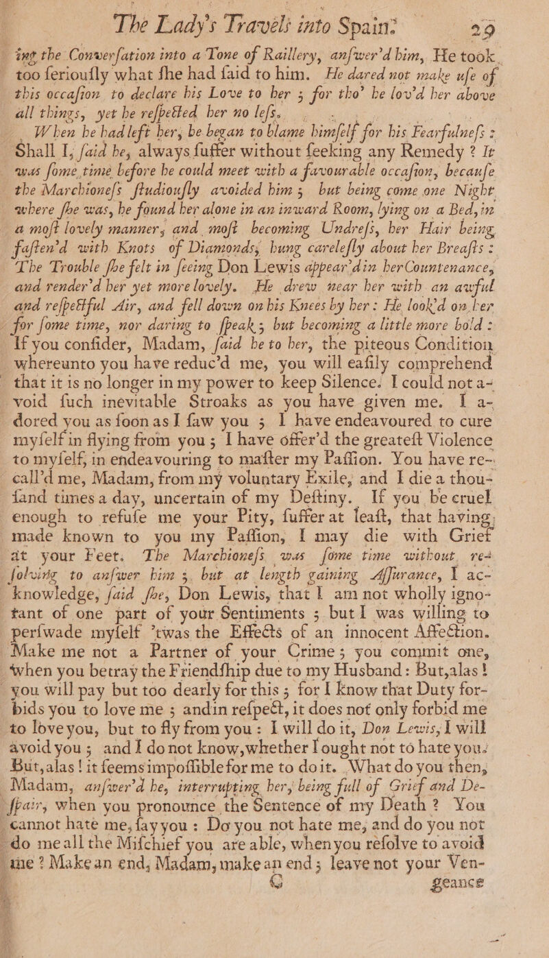 int the Conwerfation into a Tone of Raillery, anfwer'd him, He took. . too ferioufly what fhe had faid to him. He dared not make ufe of this occafion to declare bis Love to ber 3 for tho’ he lov’d her above all things, yet be refpetted ber no lefs, . . . ns When be had left ber, be began to blame himfelf for his Fearfulnefs : ‘Shall I, aid be, always fuffer without feeking any Remedy ? It was fome,time before be could meet with a favourable occafion, becaufe . the Marchionefs fiudioufly avoided bim 3 but being come one Night where fhe was, be found her alone in an inward Room, lying on a Bed, in a moft lovely manner, and moft becoming Undrefs, ber Hair being foften’d with Knots of Diamonds, bung carelefly about her Breafts : The Trouble fhe felt in fecing Don Lewis appear’din her Countenance, and render’d ber yet more lovely. He drew near her with an awful and refbeffful Air, and fell down on bis Knees by her: He look’d on ber » for fome time, nor daring to fpeak; but becoming a little more bold : _ Ifyou confider, Madam, faid be to ber, the piteous Condition _whereunto you have reduc’d me, you will eafily comprehend . that it is no longer in my power to keep Silence. I could not a- void fuch inevitable Stroaks as you have given me. I a- dored you as foon as I faw you 3 1 have endeavoured to cure myfelf in flying from you; I have offer’d the greateft Violence to myfelf, in endeavouring to mafter my Paffion. You have re-. _ calld me, Madam, from my voluntary Exile, and I die a thou- fand times a day, uncertain of my Deftiny. If you be cruel enough to refufe me your Pity, fuffer at leaf, that having. made known to you my Paffion, I may die with Grier at your Feet. The Marchione/s was fome time without, re- folving to anfwer him 3. but at length gaining Affurance, 1 ac- _ knowledge, faid foe, Don Lewis, that | am not wholly igno- tant of one part of your Sentiments ; but 1 was willing to perfwade myfelf ’twas the Effects of an innacent Affection. Make me not a Partner of your Crime; you commit one, when you betray the Friendfhip due to my Husband: But,alas! you will pay but too dearly for this ; for I Know that Duty for- bids you to love me ; andin refpeët, it does not only forbid me to loveyou, but to fly from you: I will do it, Don Lewis, 1 will avoid you ; and I donot know,whether I ought not to hate you. But, alas! it feemsimpoflible for me to doit. What do you then, Madam, anfwer'd he, interrupting her, being full of Grief and De- | fbair, when you pronounce the Sentence of my Death ? You . cannot hate me, fay you : Do you not hate me, and do you not . do meall the Mifchief you are able, when you refolve to avoid ‘ime ? Makean end; Madam, make an end; leave not your Ven- 4 G Seance
