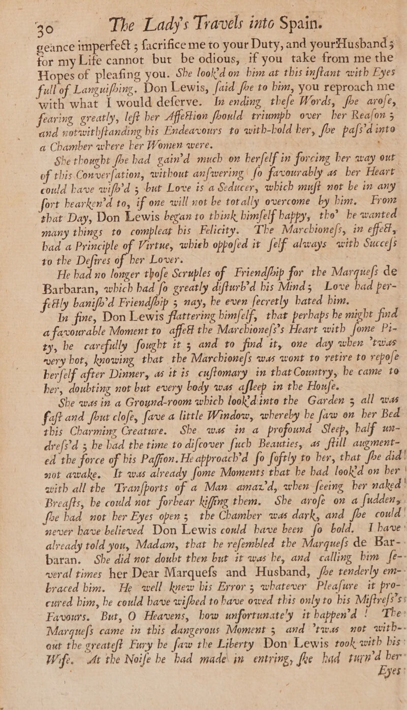 geance imperfect ; facrifice me to your Duty, and yourflusband 5 for my Life cannot but be odious, if you take from me the Hopes of pleafing you. She look don bim at this inftant with Eyes full of Languifbins. Don Lewis, {aid fhe to bim, you reproach me “with what I would deferve. In ending thefe Words, fhe arofe, fearing greatly, left ber Affettion fhould triumph over ber Reafon 5 and notwith{tanding bis Endeavours to with-bold her, foe pafs’d into a Chamber where ber Women were. EN She thought foe had gain’d much on herfelf in forcing ber way out of this Converfation, without anfwering | fo favourably as ber Heart could bave wifh’d 5 but Love is a Seducer, which muft not be in any fort hearken'd to, if one will not be torally overcome by him. From that Day, Don Lewis began to think himfelf happy, tho’ he wanted many things to compleat bis Felicity. The Marcbionefs, in effet, bad a Principle of Virtue, whieb oppofed it felf always with Succefs to the Defires of her Lover. | He bad no longer thofe Scrubles of Friendfbip for the Marquefs de Barbaran, which bad fo greatly diflurb’d bis Mind; Love had per- fettly banifh'd Friendfbip 5 nay, be even fecretly hated him. In fine, Don Lewis flattering bimfelf, that perbaps be might find a favourable Moment to affel the Marchione/s’s Heart with fome Pi- ty, be carefully fought it 5 and to find it, one day when *tuias wery hot, knowing that the Marchione/s was wont to retire to repole berfelf after Dinner, as it is cuflomary in that Country, he came to her, doubting not but every body was afleep in the Houfe. She was in a Groynd-room which look’dinto the Garden 3 all was faft and fout clofe, fave a little Window, whereby be faw on her Bed this Charming Creature. She was in a profound Sleep, half un- drefsd 3 be bad the time to difcover fuch Beauties, as fill augment- ed the force of bis Pafion. He approach’d fo foftly to ber, that fhe did! pot awake. It was already fome Moments that be bad look’d on ber ' avith all the Tranfports of a Man amavd, when feeing her naked ! Breafts, be could not forbear kifing them. She arofe on a fudden, fre bad not her Eyes open 3 the Chamber was dark, and fhe could’ never have believed Don Lewis could have been fo bold. I have: already told you, Madam, that be refembled the Marquefs de Bar-. baran. She did not doubt then but it was be, and calling him fe-- veral times her Dear Marquefs and Husband, /be tenderly em-: braced bim. He well knew bis Error 3 whatever Pleafure it pro- cured bim, be could have wifbed to have owed this only to bis Miftrefs’ss Favours. But, O Heavens, bow unfortunately it happend ! The: Margquefs came in this dangerous Moment 5 and twas not witb-- out the greateft Fury be faw the Liberty Don: Lewis took with bis: Wife. At the Noife be had made in entring, fre had turn’d ber | Eyes: