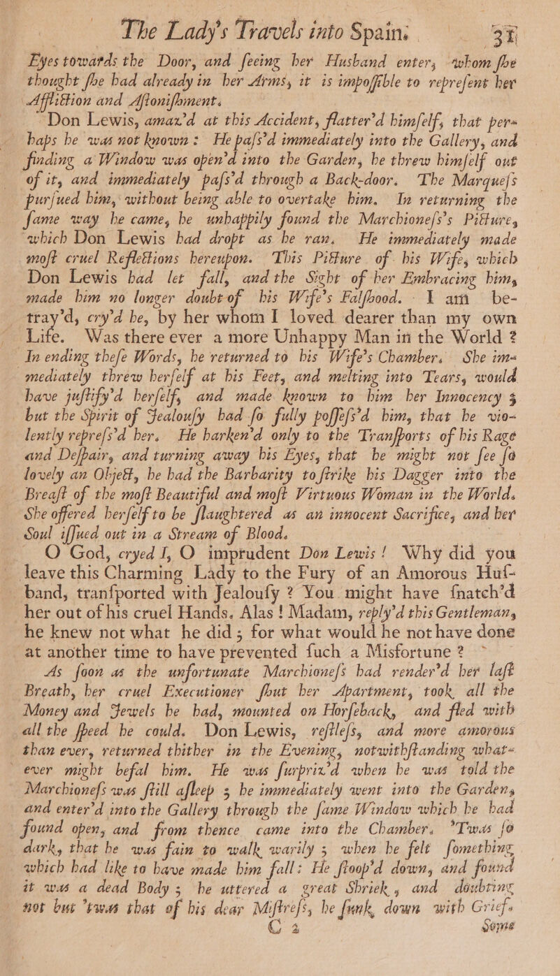 Eyes towards the Door, and feeing her Husband enter, whom fhe thought foe bad already in her Arms, it is impoffible to reprefent her Affitfion and Aflonifhment. | “Don Lewis, amaz’d at this Accident, flatter’d bimfelf, that pers finding a Window was open’d into the Garden, be threw bimfelf out of it, and immediately pafs’d through a Back-door. The Marquefs purjued bim, without being able to overtake bim. In returning the fame way he came, be unhappily found the Marchione/s’s Pitture, which Don Lewis bad dropt as be ran, He immediately made moft cruel Reflettions hereupon. This Piffure of. his Wife, which Don Lewis bad let fall, andthe Sight of her Embracing him, _ made bim no longer doubt of his Wife’s Falfbood. 1 am be- tray'd, cry’d be, by her whom I loved dearer than my own as Was there ever a more Unhappy Man in the World ? In ending thefe Words, be returned to bis Wife’s Chamber, She im mediately threw herfelf at bis Feet, and melting into Tears, would have juftify’d berfelf, and made known to him her Innecency 3 but the Spirit of Jealoufy bad fo fully poffe[s’d him, that be vio- lently repre[s'd ber. He harken’d only to the Tranfports of bis Rage and Defpair, and turning away bis Eyes, that be might not fee fa lovely an Olje&amp;, be bad the Barbarity to ftrike bis Dagger into the Breaft of the moft Beautiful and moft Virtuous Woman in the World. She offered herfelf to be flaughtered as an innocent Sacrifice, and ber Soul iffued out in a Stream of Blood. de _ O God, cryed I, O imprudent Don Lewis ! Why did you _ leave this Charming Lady to the Fury of an Amorous Hut- band, tranfported with Jealoufy ? You might have {natch’d her out of his cruel Hands. Alas ! Madam, reply’d this Gentleman, he knew not what he did ; for what would he not have done at another time to have prevented fuch a Misfortune 2 As {oon as the unfortunate Marchione/s bad render’d her laft Breath, ber cruel Executioner fbut ber Apartment, took all the Money and Sewels be bad, mounted on Horfeback, and fled with all the fheed be could. Don Lewis, reftle/s, and more amorous than ever, returned thither in the Evening, notwithftanding whar- ever might befal him. He was furprix’d when be was told the Marchionefs was frill afleep 3 be immediately went into the Garden, and enter’d into the Gallery through the fame Window which be bad found open, and from thence came into the Chamber. ?Twas fo dark, that be was fain to walk warily 3 when he felt fometbing which had like to have made bim fall: He ftoop’d down, and found it was a dead Body ; he uttered a great Shriek, and doubting not but “twas that of his dear Miftrefs, he funk, down with Grief. C 4 dome