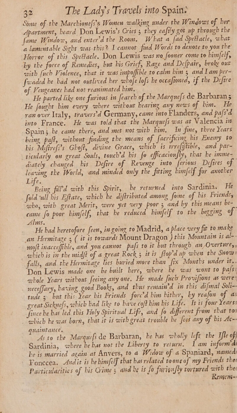 Some of the Marchione/s’s Women walking under the Windows of her Apartment, heard Don Lewis’s Cries 5 they eafily got up through the fame Window, and enter'd the Room. What a fad Spettacle, what a lamentable Sight was this? T'cannot find Words to denote to you the’ Horror of this Speftacle. Don Lewis was ra fooner come to bimfelf, by the force of Remedies, but bis Grief, Rage and Defpair, broke out avith fuch Violence, that it was impoffible to calm bim ; and I am per- fwaded he had not outlived her whofe lofs be occafioned, if the Defire of Vengeance bad not reanimated him. He parted like one furious in fearch of the Marque/s de Barbaran 5 He fought him every where without bearing any news of bim. He ran over Italy, travers'd Germany, came into Flanders, and pafs'd into France, He was told that the Marquefs was at Valencia iz Spain; be came there, and met not with him, In fine, three Years being paft, without finding the means of facrificing bis Enemy to bis Mifirefÿs Ghoft, divine Grace, which is wrefitible, and par- ticularly on great Souls, touch’d bis fo efficacioufly, that be imme- diately changed bis Defire of Revenge into ferious Defrres of. leaving the World, and minded only the fitting bimfelf for another Life. ae fil’d with this Spirit, be returned into Sardinia. He fold “all his Eftate, which be diftributed among fome of bis Friends, ‘avbo, with great Merit, were yet very poor 5 and by this means be-_ came fo poor bimfelf, that be reduced bimfelf to the begging of Alms. He bad heretofore feen, in going to Madrid, a place very fit to make an Hermitaze 5 ( it is towards Mount Dragon ) this Mountain 1s al-. moft inaccefible, and you cannot pafs to it but through an /Overture,, —avhich is in the midft of a great Rock 5 it is ftop’d up when the Snow! falls, and. the Hermitage lies buried more than fix Months under it. ‘Don Lewis made one be built here, where be was wont to pafsi ahole Years without feeing any one. He made fuch Provifions as were: . meceffary, baring good Books, and thus remain’ d in this difmal Soli-- tude 3 but this Year bis Friends forc’d him hither, by reafon of a: great Sicknefs, which bad like to have coft him bis Life. It is four Years: fince be bas led this Holy Spiritual Life, and fo different from that tov æbich be was born, that it is with great trouble be fees any of bis Ac-- quamtance. As to the Marquefs de Barbaran, he bas wholly left the Ifle of) Sardinia, where be bas not the Liberty to return. I am inforn’'di be is married again at Anvers, to a Widow of a Spaniard, named: - Fonccea. Adit is he himfelf that bas related toone of my Friends thee Pavticulavities of his Crime ; and he is fo furigufly tortured with the: Remem=