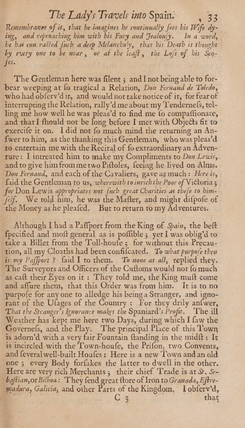 | Remembranee of it, that be imagines be continually fees bis Wife dy- ing, and reproaching him with bis Fury and Sealoufy. In a word, ! be bus cou:ratied [uch a deep Melancholy, that bis Death is thought by every one to be near, or at the leaft, the Lo/s of bis Sen- [ese The Gentleman here was filent ; and I not being able to for- bear weeping at fo tragical a Relation, Dox Fernand de Toledo, who had obferv'dit, and would not take notice of it, for fear of interrupting the Relation, rally’d me about my Tendernefs, tel- ling me how well he was pleas’d to find me fo compañionate, _and that I fhould not be long before I met with Objects fit to exercife it on. I did not fo much mind the returning an An- {wer to him, as the thanking this Gentleman, who was pleas’d to entertain me with the Recital of fo extraordinary an Adven- ture: I intreated him to make my Compliments to Don Leuis, and to give him from me two Piftoles, feeing he lived on Alms. Don Fernand, and each of the Cavaliers, gave as much: Here is, faid the Gentleman to us, wherewith to inrichthe Poor of Vittoria 5 for Don Lewis appropriates not [uch great Charities as the[e to bim- Jef. We told him, he was the Mafter, and might difpofe of the Money as he pleafed. But to return to my Adventures. Although I had a Paffport from the King of Spain, the beft fpecified and moft general as is poflible ; yet 1 was oblig’d to take a Billet from the Toll-houfe ; for without this Precau- tion, all my Cloaths had been confifcated. To what purpo/e thew is my Paffport 2 faid I to them. To none at all, replied they. ‘The Surveyors and Officers of the Cuftoms would not fo much as caft their Eyes on it : They told me, the King muft come and affure them, that this Order was from him. It is to na purpofe for any one to alledge his beinga Stranger, and igno- rant of the Ufages of the Country : For they drily anfwer, That the Stranger’s Ignorance makes the Spaniard’s Profit. ‘The ill Weather has kept me here two Days, during which I faw the Governefs, and the Has The principal Place of this Town is adorn’d with a very fair Fountain ftanding in the midft: It is incircled with the T'own-houfe, the Prifon, two Convents, and feveral well-built Houfes: Here is a new ‘Town and an old one ; every Body forfakes the latter to dwell in the other. Here are very rich Merchants; their chief ‘Trade is at Sr. Se- baftian,or Bilboa : They fend great ftore of Iron to Granada, Eftre- … madura, Galicia, and other Parts of the Kingdom. I obferv’d, AN Ca a