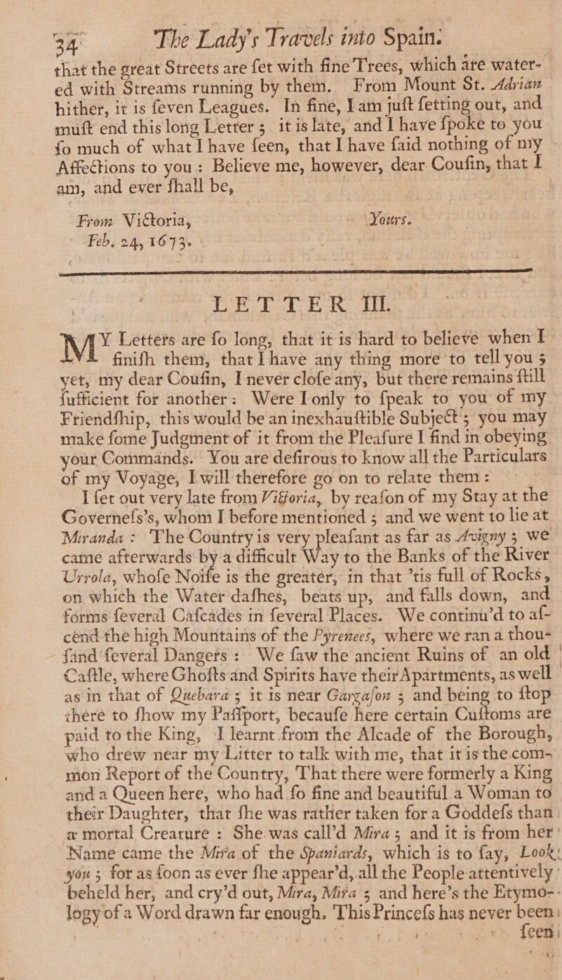 that the great Streets are fet with fine Trees, which are water- ed with Streams running by them. From Mount St. Adrian hither, it is feven Leagues. In fine, I am juif fetting out, and muft end this long Letter ; it is late, and I have fpoke to you {o much of what Ihave feen, that I have faid nothing of my Affections to you: Believe me, however, dear Coufin, that] am, and ever fhall be, From Vittoria, : Yours. - Feb, 24, 16-73, | | | TE Ped: BR UTE | M Letters are fo long, that it is hard to believe when [ LYS finifh them, that have any thing more to tell you ; yet, my dear Coufin, I never clofe any, but there remains fill fufficient for another: Were Tonly to {peak to you of my Friendfhip, this would be an inexhauftible Subject; you may make fome Judgment of it from the Pleafure I find in obeying your Commands. You are defirous to know all the Particulars of my Voyage, I will therefore go on to relate them: = I fer out very late from Vifforia, by reafon of my Stay at the Governefs’s, whom I before mentioned ; and we went to lie at Miranda : ‘The Country is very pleafant as far as Auigny 5 we came afterwards by a difficult Way to the Banks of the River Urrola, whofe Noife is the greater, in that ’tis full of Rocks, on which the Water dafhes, beats up, and falls down, and forms feveral Cafcades in feveral Places. We continn’d to af- cend the high Mountains of the Pyrenees, where we ran a thou- find feveral Dangets : We faw the ancient Ruins of an old Caftle, where Ghofts and Spirits have their Apartments, as well as in that of Quebara 5 it is near Garga/on ; and being to ftop there to fhow my Paffport, becaufe here certain Cuftoms are paid to the King, I learnt from the Alcade of the Borough, who drew near my Litter to talk with me, that it isthe com- mon Report of the Country, That there were formerly a King and a Queen here, who had fo fine and beautiful a Woman to their Daughter, that fhe was rather taken for a Goddefs than a mortal Creature : She was call’d Mira ; and it is from her: _ Name came the Mira of the Spaniards, which is to fay, Look; you ; for as foon as ever fhe appear’d, all the People attentively ' beheld her, and cry’d out, Mra, Mira 3 and here’s the Etymo-: logy of a Word drawn far enough. ‘This Princefs has never been: Brae A: à MES Lu 8. {ER