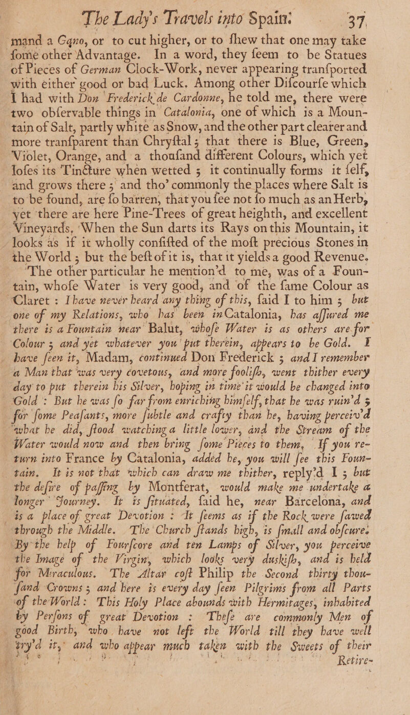mand a Gqno, or to cut higher, or to fhew that one may take fome other Advantage. In a word, they feem to be Statues of Pieces of German Clock-Work, never appearing tranfported with either good or bad Luck. Among other Difcourfe which 1 had with Don Frederick de Cardonne, he told me, there were two obfervable things in Catalonia, one of which is a Moun- tain of Salt, partly white as Snow, and the other part clearer and more tranfparent than Chryftal; that there is Blue, Green, Violet, Orange, and a thoufand different Colours, which yet lofes its Tinéture when wetted ; it continually forms it {elf, and grows there ; and tho’ commonly the places where Salt is to be found, are fo barren, that you fee not fo much as an Herb, yet there are here Pine-Trees of great heighth, and excellent Meyarés, ‘When the Sun darts its Rays onthis Mountain, it looks as if it wholly confifted of the moft precious Stones in the World ; but the beft of it is, that it yieldsa good Revenue. The other particular he mention’d to me, was of a Foun- tain, whofe Water is very good, and of the fame Colour as “Claret : [have never heard any thing of this, faid I to him 3 but one of my Relations, who has been inCatalonia, has affured me there is a Fountain near Balut, whofe Water is as others arefor Colour 3 and yet whatever you' put therein, appears io be Gold. E . have feen it, Madam, continued Don Frederick 3 and I remember a Man that ‘was very covetous, and more foolifh, went thither every day to put therein bis Silver, hoping in time'it would be changed into Gold : But he was fo far from enriching bimfelf, that be was ruin’d 5 for fome Peafants, more fubtle and crafty than be, having perceiv'd avbat be did, flood watching a little lower, and the Stream of the Water would now and then bring [ome Pieces to them, If you re- turn into France by Catalonia, added he, you will fee this Foun- tain. It is not that which can draw me thither, reply'd I 5 but the defire of pafing by Montferat, would make me undertake a longer Journey. It is fituated, faid he, near Barcelona, and is a place of great Devotion : ‘It feems as if the Rock were fawed through the Middle. The Church ftands high, is {mall and obfcure. By the help of Fourfcore and ten Lamps of Silver, you perceive the Image of the Virgin, which looks very duskifh, and is beld for Meraculous. The Altar coft Philip the Second thirty thou- fand Crowns ; and here is every day feen Pilgrims from all Parts of theWorld: This Holy Place abounds with Hermitages, inhabited by Perfons of great Devotion : Thefe are commonly Men of good Birth, who bave not left the World till they have well ER ity’ and who appear much taken with the Sweets of their ¥ - ART tae eS aa à d M se eT Marcin TH alas A Retire-