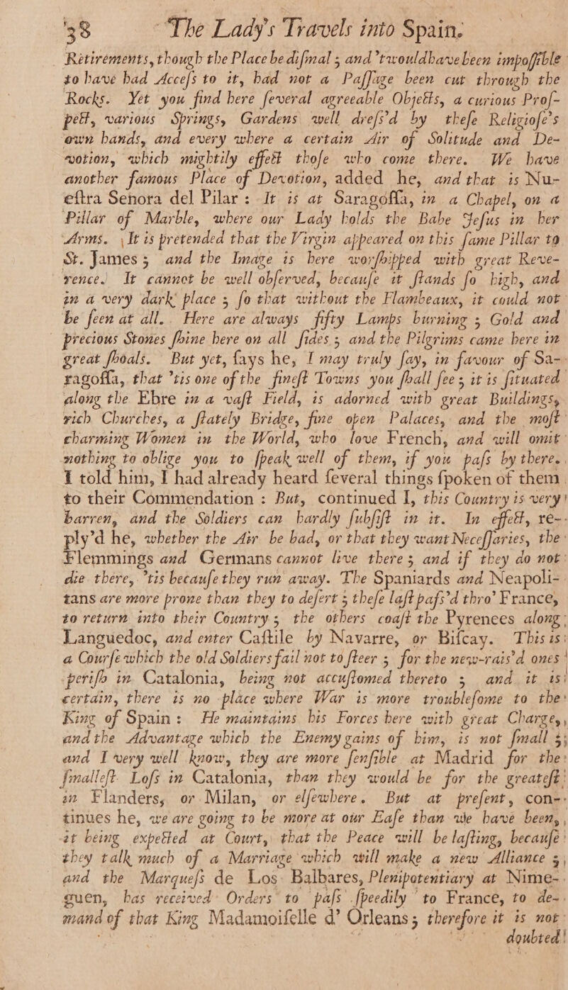 Retirements, though the Place bedifmal ; and’rwouldhavebecn impofible to bave had Accefs to it, had not a Paflage been cut through the Rocks. Yet you find here feveral agreeable Objetts, a curious Prof- pet, various Springs, Gardens well drefs'd by thefe Religiofe’s own bands, and every where a certain Air of Solitude and De- wotion, which mightily effeët thofe who come there. We have another famous Place of Devotion, added he, and that is Nu- eftra Senora del Pilar: It is at Saragofla, in a Chapel, on a Pillar of Marble, where our Lady holds the Babe Sefus in ber Arms. \ It is pretended that the Virgin appeared on this fame Pillar ta St. James; and the Image is here worfhipped with great Reve- rence. It cannot be well obferved, becaufe it ftands fo high, and in a very dark place ; fo that without the Flambeaux, it could not be feen at all.. Here are always fifty Lamps burning ; Gold and _ brecious Stones fhine here on all fides; and the Pilgrims came here in great fooals. But yet, fays he, I may truly fay, in favour of Sa-- ragofla, that ’tis one of the fineft Towns you fhall fees it is fituated along the Ebre in a vaft Field, is adorned with great Buildings, rich Churches, a fiately Bride, fine open Palaces, and the moft charming Women in the World, who love French, and will omit: nothing to oblige you to [peak well of them, if you pafs by there.. 1 told him, I had already heard feveral things fpoken of them. to their Commendation : But, continued I, this Country is very! barren, and the Soldiers can hardly fubfift in it. In effelt, re-. ply’d he, whether the Air be bad, or that they want NecefJaries, the: Flemmings azd Germans cannot live there 3 and if they do not: die there, tis becaufethey run away. The Spaniards and Neapoli- tans are more prone than they to defert 5 thefe laft pafs’d thro’ France, to return into their Country ; the others coaft the Pyrenees along : Languedoc, and enter Caftile by Navarre, or Bifcay. This is: a Courfe which the old Soldiers fail not to fteer 5 for the new-rais'd ones: perifb in Catalonia, being not accuflomed thereto 3 and. it is | certain, there is no place where War is more troublefome to the: King of Spain: He maintains bis Forces here with great Charge, andthe Advantage which the Enemy gains of him, is not fmall 3; and I very well know, they are more fenfible at Madrid for the: fimalleft- Lofs in Catalonia, than they would be for the greateft' aw Flanders, or Milan, or elfewhere. But at prefent, con-. tinues he, we are going to be more at our Eafe than we have been, , at being expetted at Court, that the Peace will be lafting, becaufe: they talk much of a Marriage which will make a new Alliance 3, and the Marquefs de Los. Balbares, Plenipotentiary at Nime-. guen, has received Orders to pafs .fpeedily ‘to France, to de-. mand of that King Madamoifelle d’ Orleans; therefore se ot | en | Y A agubted!