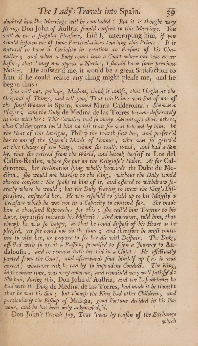 doubted but the Marriage will be concluded : But it is thought very firange Don John of Auftria fhould confent to this Marriage. You will do me a fingular Pleafure, faid 1, interrupting him, if you would inform me of fome Particularities touching this Prince : It is natural to bave a Curiofity in relation :t0 Perfons of bis Cha- rattler ; and when a Body comes into a Court where one was never before, that I may not appear a Novice, I fhould have fome previous Notices. He anfwer’d me, it would be a great Satisfaction to him if he could relate any thing might pleafe me, and he began thus : fi CHAN cal | You will not, perbaps, Madam, think it amifs, that I begin at the Original of Things, and tell you, That tbisPrince was Son of one of the fineft Women in Spain, named Maria Calderonna : She was a Player 5 and the Duke de Medina de las Torres became de[perately in love with ber : This Cavalier had fo many Advantages above others, that Calderonna lov’d him no lefs than fhe was beloved by him. In the Heat of this Intrigue, Philip the Fourth faw her, and preferr’d her to one of the Queen’s Maids of Honour, who was fo grievd at this Change of the King, whom fhe really loved, and bad a Son by, that fhe retired from the World, and betook berfelf to Los del Calfas-Reales, where fhe put on the Religiofe’s Habit. As for Cal- deronna, her Inclination lying wholly ftowards the Duke de Me- dina, foe would not hearken to the King, ‘without the Duke would thereto confent : She fpake to bim of it, and offered to withdraw fe- cretly where be would ; but the Duke fearing to incur the King’s Dif- pleafure, anfwer'd her, He was refolv’d to yield up to bis Majefly a Treafure which be was not in a Capacity to contend for. She made him a thoufand Reproaches for this 3 foe call’d bim Traytor to bis Love, ingrateful towards his Miffrefs : And moreover, told him, that though he ws fo happy, as that be could di/pofe of bis Heart as be pleafed, yet foe could not do the fame 5 and therefore be muft conti~ nue to vifit her, or prepare to fee ber die with Defpair, The Duke, affetted with fo great a Paffon, promifed to feign a Journey to An- daloufia , and to remain with ber hid in a Clofet : He effettually parted from the Court, awd afterwards fhut bimfelf up (as it was agreed) whatever risk be ran by fo imprudent Condutt. The King, in the mean time, was very amorous, and remain’d very well fatisfy’d : She had, during this, Don John d’ Auftria, and the Refemblance be bad with the Duke de Medina de las Torres, bad made it be thought that be was bis Son 3 but though the King had other Children, and particularly the Bifoop of Malaga, good Fortune decided iw bis Fa- our, and be bas been only acknowledg’d. : : eee … Don John’s Friends fay, That ’rwas by reafon of the pegs a Eee ae ‘ ; | gubich
