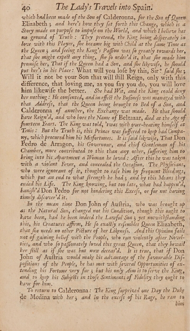 which had Leen made of the Son of Calderonna, for the Sou of Queen Elizabeth 5 and here’s bow they fer forth this Change, which is a Story made on purpofe to impofe on the World, and which I believe has no ground of Truth: They pretend, the King being defperately in love with this Player, fhe became big with Child at the fame Time as the Queen ; and feeing the King’s Paffion was fo greatly towards her, that foe might expeët any thing, fhe fo order'd it, that he made bim promife ber, That if the Queen bad a Son, and fhe likewife, be fhould put ber’s in his Place: What will you lofe by this, Sir? faid foes Will it not be your Son that will fill Reign, only with this difference, that loving me, as you fay you do, you will love him likewife the better. _ She had Wit, and the King could deny her nothing : He confented, and in effet the Bufinefs was managed with that Addrefs, that the Queen being brought to Bed of a Son, and Calderonna of another, the Exchange was made. He that fhould fourteen Years. The King was told, ’twas with over-hearing himfelf at “Tenis: But the Truth is, this Prince was fuffered to keep bad Compa- with a violent Fever, and concealed the Occafion. The Phyficians, who were ignorant of it, thought to eafe him by frequent Bleedings, awhich put an end to what firength be had ; and by this Means they ended bis Life. The King knowing, but too late, what bad bappen’d, Lanifh’d Don Pedro for not hindering this Excefs, or for not having timely difcover'd it. | In the mean time Don John of Auftria, who was brought up this, bis Creatures affirm, He fo exaétly refembles Queen Elizabeth, tres, and who fo pajionately loved this great Queen, that they bewail ber fl as if foe was but now deceas’d. It is true, that if Don John of Auftria would make bis advantage of the favourable Dif- pofitions of the People, be bas met with feveral Opportunities of ex- tending bis Fortune very far 3 but bis only Aim is to ferve the King, and to keep bis Subjetts in thofe Sentiments of Fidelity they qught to have for bim. | | To return to Calderonna: The King furprized one Day the Duke de Medina with her; and in the excefs of his Rage, be is to *: » ~ pm