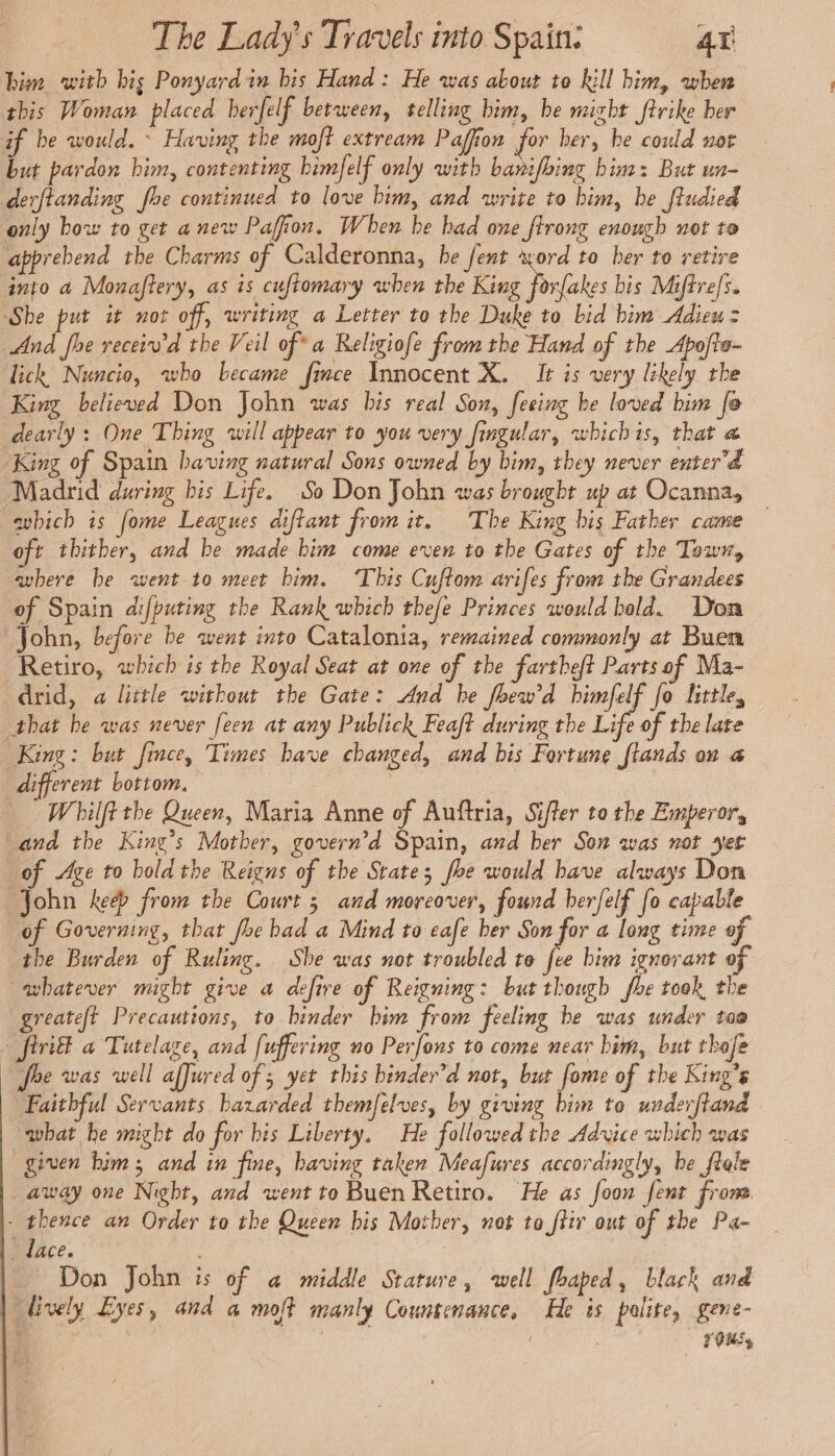 bim with bis Ponyardin bis Hand: He was about to kill him, when this Woman placed berfelf between, telling him, he might ftrike her if be would.» Having the moft extream Paffion for her, be could not but pardon bim, contenting bimfelf only with banifoing him: But un- derftanding fhe continued to love him, and write to him, be ftudied only bow to get a new Pafion. When be had one ftrong enough not to apprebend the Charms of Calderonna, he fent xord to ber to retire into a Monaftery, as is cuftomary when the King forfakes bis Miffrefs. ‘She put it not off, writing a Letter to the Duke to bid bim Adieu = And fhe receiwd the Veil of a Religiofe fromthe Hand of the Apofte- lick Nuncio, who became fince Innocent X. It is very likely the King beliewed Don John was bis real Son, feeing he loved him fo dearly: One Thing will appear to you very fingular, whichis, that « King of Spain having natural Sons owned by bim, they never enter 4 Madrid during bis Life. So Don John was brought up at Ocanna, -abich is fome Leagues diftant from it. The King bis Father came oft thither, and be made him come even to the Gates of the Town, where he went to meet him. This Cuftom arifes from the Grandees of Spain difputing the Rank which thefe Princes would bold. Don John, before be went into Catalonia, remained commonly at Buen Retiro, which is the Royal Seat at one of the fartbeft Parts of Ma- drid, a little without the Gate: And he fhew'd bimfelf fo little, that he was never [een at any Publick Feaft during the Life of the late King: but fince, Times bave changed, and bis Fortune ftands on a different bottom. | : _ Whilftthe Queen, Maria Anne of Auftria, Sifter to the Emperor, and the King’s Mother, govern’d Spain, and her Son was not yet of Age to hold the Reigns of the State; foe would bave always Don John keep from the Court ; and moreover, found herfelf fo capable of Governing, that foe bad a Mind to eafe ber Son for a long time of the Burden of Ruling. She was not troubled to fee bim ignorant of whatever might give a defire of Reigning: but though fhe took the greateft Precautions, to binder bim from feeling be was under too + firil a Tutelage, and [uffering no Perfons to come near him, but thofe fre was well affured of; yet this binder’d not, but fome of the King’s Faithful Servants bazarded themfelves, by giving him to underftand what he might do for bis Liberty, He followed the Advice which was given him; and in fine, having taken Meafures accordingly, be ftele away one Night, and went to Buen Retiro. He as foon fent from - thence an Order to the Queen bis Mother, not ta ftir out of the Pa- _ dace. Don John is of a middle Stature, well fhaped, black and lively Eyes, and a moft manly Countenance, He is polite, gene- : Petes