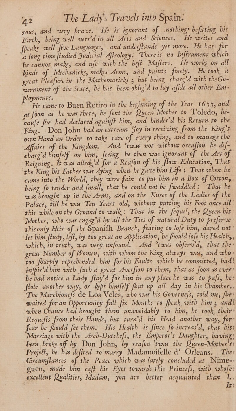 yous, and very brave. He is ignorant of nothing befitting bis Birth, being well vers'd in all Arts and Sciences. He writes and fpeaks well five Languages, and underftands yet more. He has for a long time fiudied Judicial Aftrology. There is no Inftrument which be cannot make, and ufe with the beft Mafters. He works on all kinds of Mechanicks, makes Arms, and paints finely. He took a great Pleafure in the Mathematicks 3 but being charg’d with theGo- nernment of the State, be bas been oblig’d to lay afide all other Em- loyments. “ . He came to Buen Retiro in the beginning of the Year 1677, and as foon as he was there, be fent the Queen Mother to Toledo, be- caufe foe had declared againft him, and binder'd bis Return to the King. Don John bad an extream Joy in recerving from the King’s own Hand an Order to take care of every thing, and to manage the Affairs of the Kingdom. And. “twas not without occafion be dif- À charg’d bimfelf on him, feeing be then was ignorant of the Art of Reigning. It was alledg’d for a Reafon of bis flow Education, That tbe King bis Father was dying when he gave bim Life : That when he came into the World, they were fain to put bim in a Box of Cotton, being fo tender and fmall, that be could not be fwaddled: That be nvas brought up in the Arms, and on the Knees of the Ladies of the Palace, till be was Ten Years old, without putting his Foot once all this while on the Ground to walk: That in the fequel, the Queen his Mother, who was engag’d by all the Ties of natural Duty to preferve thisonly Heir of the Spanifh Branch, fearing to lofe him, dared not: let bim ftudy, left, by too great an Application, be fhould lofe bis Healthy, avbich, in truth, was very unfound. And “twas obferv'd, that the: great Number of Women, with whom the King always wa, and who ‘too fharply reprebended bim for bis Faults which be committed, had! in|pir'’d lim with fuch a great Averfion to them, that as foon as ever be bad notice a Lady flay’d for bim in any place be was to pafs, be: ftole another way, or kept bimfelf fout up all day in bis Chamber. The Marchionefs de Los Veles, who was bis Governefs, told me, foe: avaited for an Opportunity full fix Months to fpeak with him; andl avben Chance had brought them unavoidably to him, he took their’ Requefts from their Hands, but turn’d bis Head another way, for fear be foould fee them. His Health is fince fo increas’d, that hiss Marriage with the Arch-Dutchefs, the Emperor's Daughter, having: been broke off by Don John, by reafon twas the Queen-Mother’st Projet, be bus defired to marry Madamoifelle d’ Orleans. The: Gircumftances of the Peace which was lately concluded at Nime-- guen, made him caft bis Eyes towards this Princefs, with whofe: excellent Qualities, Madam, you are better acquainted than 1. det