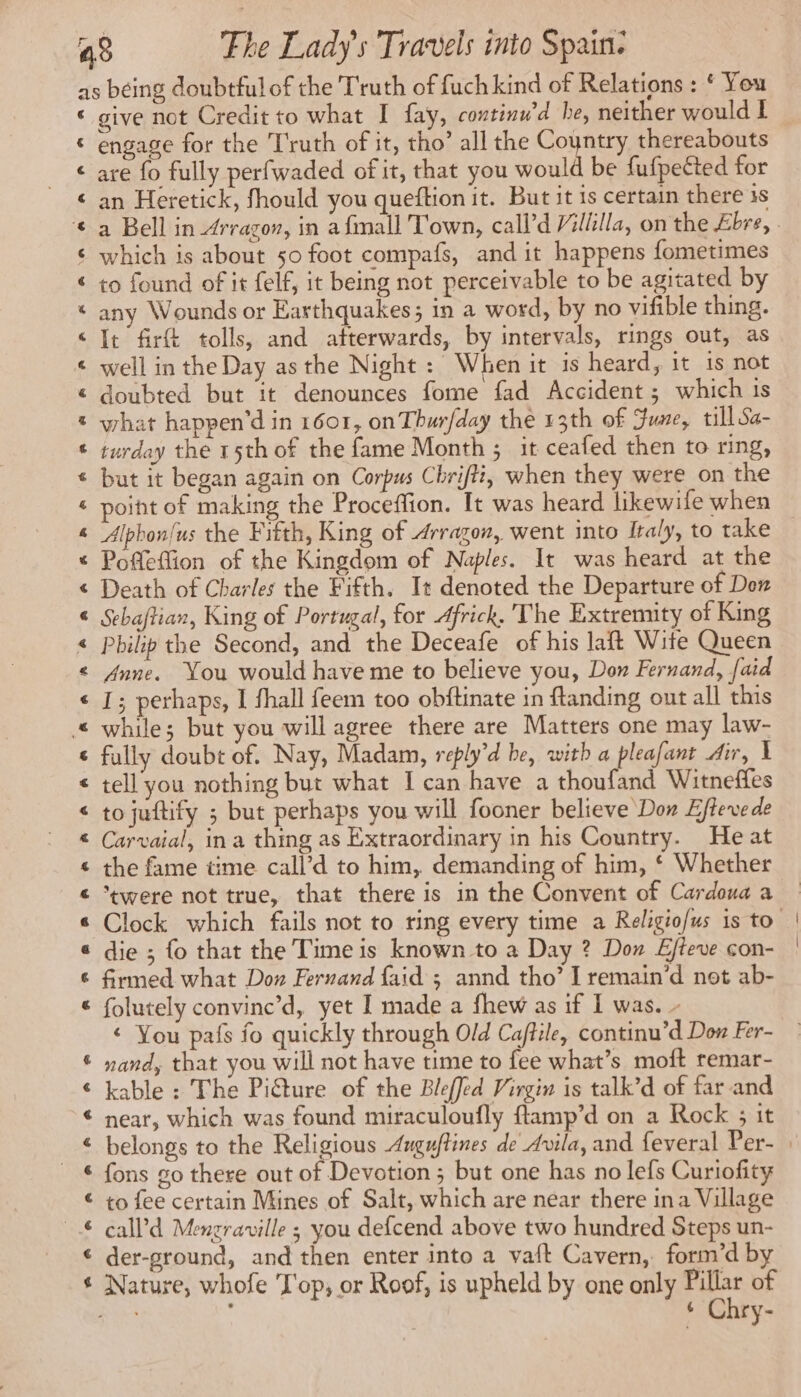 € € € € $ € « «&amp; € « % t € &amp; &amp; % € « 4 < € € € € « « € « 6 @ 6 € 8e Am RAR ek @ € give not Credit to what I fay, continu’ d he, neither would L engage for the Truth of it, tho’ all the Country thereabouts are fo fully perfwaded of it, that you would be fufpetted for an Heretick, fhould you queftion it. But it is certain there is which is about 50 foot compafs, and it happens fometimes to found of it felf, it being not perceivable to be agitated by any Wounds or Earthquakes; in a word, by no vifible thing. It fir tolls, and atterwards, by intervals, rings out, as well in the Day as the Night: When it is heard, it 1s not doubted but it denounces fome fad Accident; which is what happen’d in 1601, on Thur/day the 13th of Fume, till Sa- turday the 15th of the fame Month ; it ceafed then to ring, but it began again on Corpus Chrifti, when they were on the point of making the Proceffion. It was heard likewife when Poffeftion of the Kingdom of Naples. It was heard at the Death of Charles the Fifth. It denoted the Departure of Don Sebaftian, King of Portugal, for Africk. The Extremity of King Philip the Second, and the Deceafe of his laft Wite Queen Anne. You would have me to believe you, Don Fernand, {aid I; perhaps, I fhall feem too obftinate in ftanding out all this while; but you will agree there are Matters one may law- fully doubt of. Nay, Madam, reply’d be, with a pleafant Air, X tell you nothing but what I can have a thoufand Witneffes to juftify ; but perhaps you will fooner believe Don Eftevede Carvaial, ina thing as Extraordinary in his Country. He at the fame time call’d to him, demanding of him, ‘ Whether ‘were not true, that there is in the Convent of Cardoua a die ; fo that the Time is known to a Day ? Don Efteve con- firmed. what Don Fernand {aid ; annd tho’ I remain’d not ab- folutely convinc’d, yet I made a fhew as if I was. - € You pafs fo quickly through Old Caftile, continu’d Dow Fer- nand, that you will not have time to fee what’s moft remar- kable : The Piture of the Bleffed Virgin is talk’d of far and near, which was found miraculoufly flamp’d on a Rock ; it fons go there out of Devotion; but one has no lefs Curiofity to fee certain Mines of Salt, which are near there ina Village call’d Menzraville ; you defcend above two hundred Steps un- der-ground, and then enter into a vaft Cavern, form’d by Nature, whofe Top, or Roof, is upheld by one only aon of : . 6 C ry-