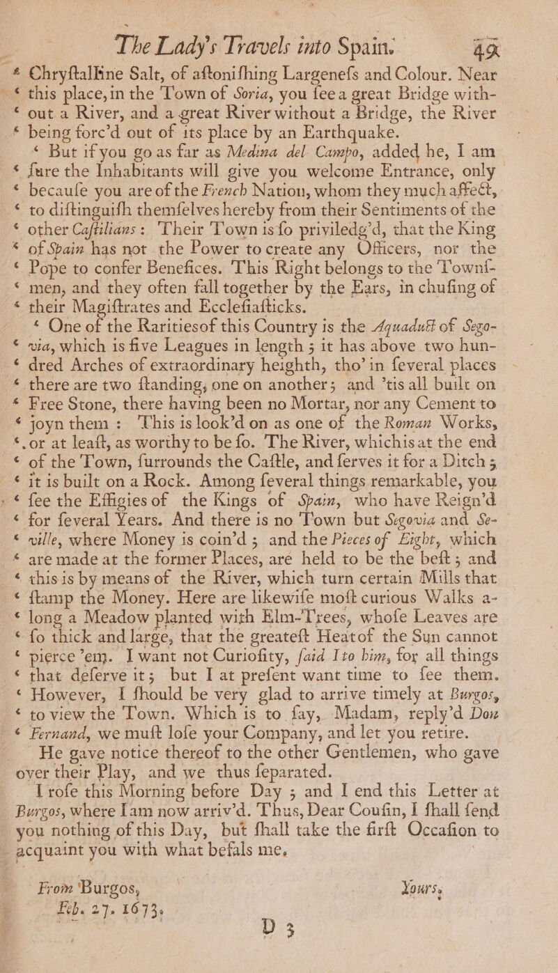 a £ ¢ € € an eK À a A à aA nn &® & & RER & & B&B Q RF BR BA A € The Ladyÿs Travels into Spain. Ag Chryftalline Salt, of aftonifhing Largenefs and Colour, Near this place,in the ‘Town of Soria, you fee a great Bridge with- being forc’d out of its place by an Earthquake. < But if you go as far as Medina del Campo, added he, I am fure the Inhabitants will give you welcome Entrance, only becaufe you are of the French Nation, whom they much affect, to diftinguifh themfelves hereby from their Sentiments of the other Caftilians: Their Town isfo priviledg’d, that the King of Spain has not the Power to create any Officers, nor the Pope to confer Benefices. This Right belongs to the ‘Towni- men, and they often fall together by the Ears, in chufing of their Magiftrates and Ecclefiafticks. * One of the Raritiesof this Country is the <quaduf of Sego- via, which is five Leagues in length ; it has above two hun- dred Arches of extraordinary heighth, tho’ in feveral places there are two ftanding, one on another; and ’tis all built on Free Stone, there having been no Mortar, nor any Cement to joyn them: This is look’d on as one of the Roman Works, of the Town, furrounds the Caftle, and ferves it for a Ditch 5 it is built on a Rock. Among feveral things remarkable, you fee the Efigiesof the Kings of Spain, who have Reign’d for feveral Years. And there is no ‘Town but Segowa and Se- ville, where Money is coin’d ; and the Pieces of Eight, which are made at the former Places, are held to be the beft; and ftamp the Money. Here are likewife moft curious Walks a- long a Meadow planted with Elm-Trees, whofe Leaves are fo thick and large, that the greateft Heatof the Sun cannot pierce em. I want not Curiofity, faid Ito him, for all things that deferve it; but I at prefent want time to fee them. However, I fhould be very glad to arrive timely at Burgos, to view the Town. Which is to fay, Madam, reply’d Dox Fernand, we muft lofe your Company, and let you retire. He gave notice thereof to the other Gentlemen, who gave Trofe this Morning before Day ; and I end this Letter at From 'B urgos, * Yours, Leb. 27. 1673.