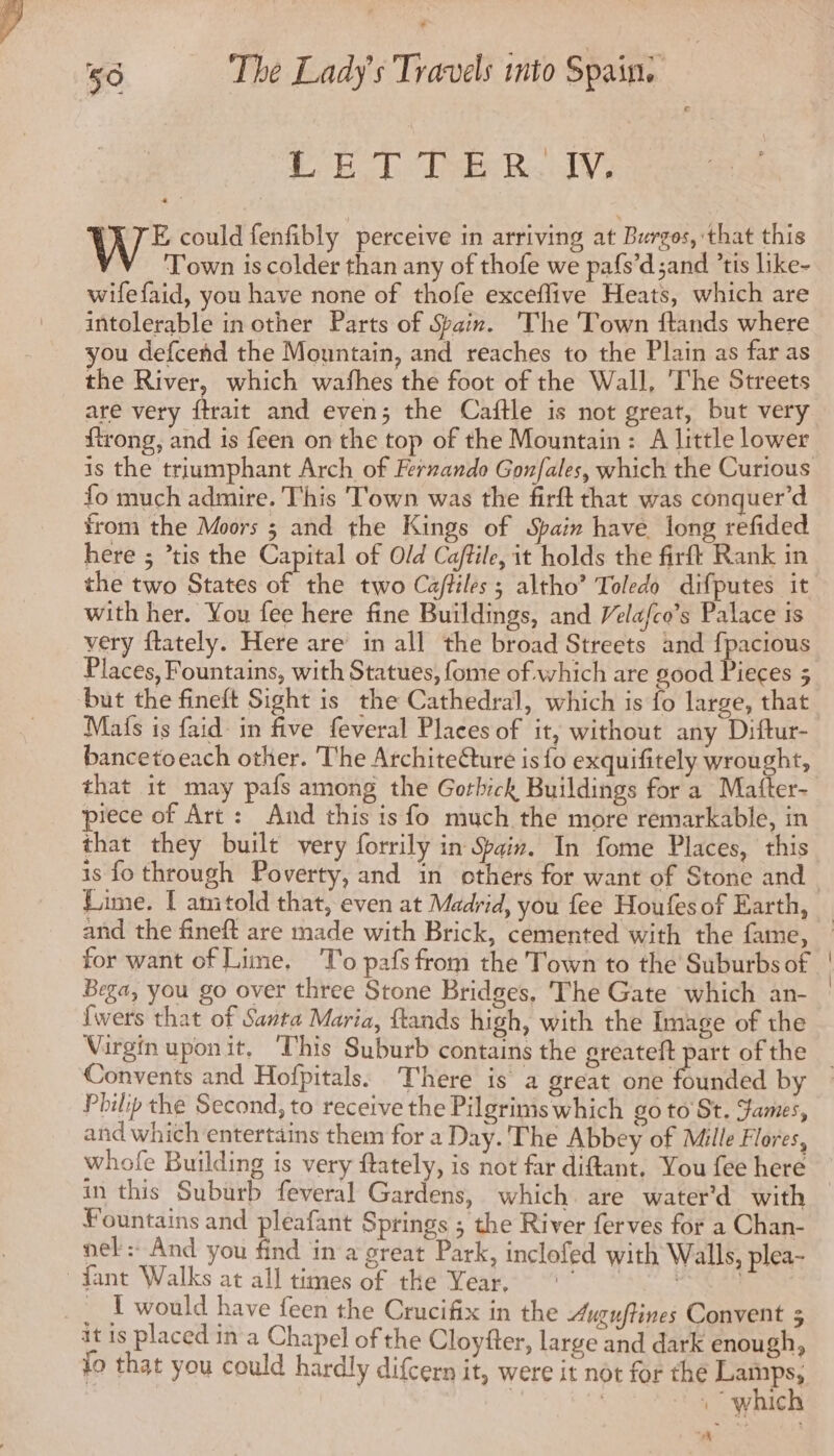 EE Dake Re JV, 2 - Wt could fenfibly perceive in arriving at Burgos, that this ‘Town is colder than any of thofe we pafs’d;and ’tis like- wifefaid, you have none of thofe exceflive Heats, which are intolerable in other Parts of Spain. The Town ftands where you defcend the Mountain, and reaches to the Plain as far as the River, which wafhes the foot of the Wall, The Streets are very {trait and even; the Caftle is not great, but very ftrong, and is feen on the top of the Mountain: A little lower is the triumphant Arch of Fernando Gon/ales, which the Curious fo much admire. This Town was the firft that was conquer’d from the Moors ; and the Kings of Spain have long refided here ; ’tis the Capital of Old Caftile, it holds the firft Rank in the two States of the two Cafhiles ; altho’ Toledo difputes it with her. You fee here fine Buildings, and Velafco’s Palace is very ftately. Here are in all the broad Streets and fpacious Places, Fountains, with Statues, fome of which are good Pieces 5 but the fineft Sight is the Cathedral, which is fo large, that Mafs is faid in five feveral Places of it, without any Diftur- bancetoeach other. The ArchiteCture is fo exquifitely wrought, that it may pafs among the Gorbick Buildings for a Mafter- piece of Art: And this is fo much the more remarkable, in that they built very forrily in Spain. In fome Places, this Lime. [ amtold that, even at Madrid, you fee Houfes of Earth, and the fineft are made with Brick, cemented with the fame, for want of Lime, To pafs from the Town to the Suburbs of Bega, you go over three Stone Bridges, The Gate which an- {wers that of Santa Maria, ftands high, with the Image of the Convents and Hofpitals. There is a great one founded by Philip the Second, to receive the Pilgrims which goto St. James, and which entertains them for a Day. The Abbey of Mille Flores, whofe Building is very ftately, is not far diftant. You fee here in this Suburb feveral Gardens, which are water’d with Fountains and pleafant Springs ; the River ferves for a Chan- nel: And you find in a great Park, inclofed with Walls, plea- fant Walks at all times of the Year, °° | it is placed in a Chapel of the Cloyfter, large and dark enough, fo that you could hardly difcern it, were it not for the Pays. , whic A |