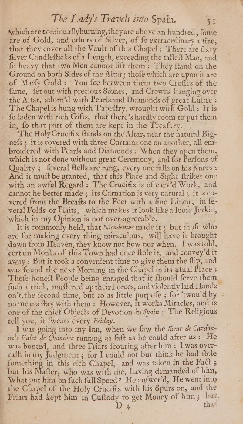 which are continuallyburning,theyare above an hundred; fome are of Gold, and others of Silver, of fo extraordinary a fize, that they cover all the Vault of this Chapel: There are fixty filver Candlefticks of a Length, exceeding the talleft Man, and fo heavy that two Men cannot litt them: ‘They ftand on the _ Ground on both Sides of the Altar; thofe which are upon it are _ of Maffy Gold: You fee between them two Croffes of the fame, fet out with precious Stones, and Crowns hanging over ‘the Altar, adorn’d with Pearlsand Diamonds of great Luftre : The Chapel is hung with Tapeftry, wrought with Gold: It is - fo laden with rich Gifts, that there’s hardly room to put them in, fo that part of them are kept in the ‘Treafury. we ‘The Holy Crucifix ftands on the Altar, near the natural Big- ~ nefs ; itis covered with three Curtains one on another, all em- broidered with Pearls and Diamionds : When they open them, which is not done without great Ceremony, and for Perfons of Quality ; feveral Bells are rung, every one falls on his Knees : And it muft be granted, that this Place and Sight firikes one with an awful Regard : The Crucifix is of carv’d Work, and cannot he better made ; its Carnation is very natural ; it is co- vered from the Breafts to the Feet with a fine Linen, in fe- veral Folds or Plaits, which makes it look like a loofe Jerkin, ‘which in my Opinion is not over-agreeable. It is commonly held, that Nicodemus made it ; but thofe who are for making every thing miraculous, will have it brought down from Heaven, they know not how nor when. I was told, certain Monks of this Town had once ftole it, and convey’d it away : But it took a convenient time to give them the flip, and was found the next Morning in the Chapel in its ufual Place : Thefe honeft People being enraged that it fhould ferve them fuch a trick, muftered up their Forces, and violently laid Hands | on’t, the fecond time, but io as little purpofe ; for twould by : no means ftay with them : However, it works Miracles, and is one of the chief Objects of Devotion in Spain : The Religious tell you, it fweats every Friday. was going into my Inn, when we faw the Sieur de Cardon- ne’s Valet de Chambre running as faft as he could after us: He _ was booted, and three Friars fcouring after him : I was over- rafh in my Judgment ; for I could not but think he had ftole fomething in this rich Chapel, and was taken in the Faét 5 but his Mafter, who was with me, having demanded of him, What put him on fuch fullSpeed? He an{fwer’d, He went into the Chapel of the Holy Crucifix with his Spurs on, and the _ Friars had kept him in Cuftody to get Money of him; Hs