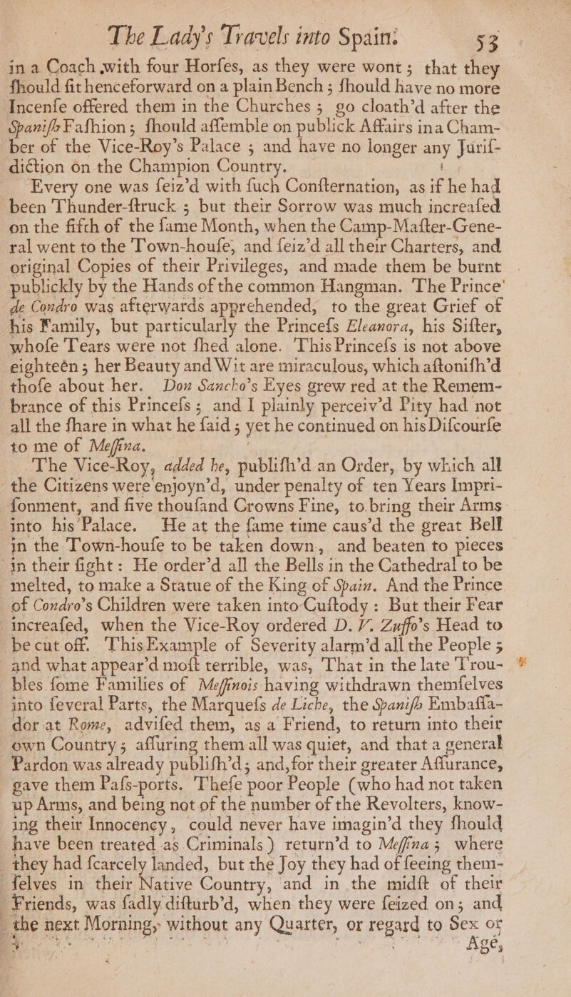 in a Coach with four Horfes, as they were wont; that they fhould fit henceforward on a plain Bench; fhould have no more Incenfe offered them in the Churches ; go cloath’d after the Spanifo Fafhion; fhould affemble on publick Affairs ina Cham- ber of the Vice-Roy’s Palace ; and have no longer any Jurif- diction on the Champion Country. _ | Every one was feiz’d with fuch Confternation, as if he had been Thunder-ftruck ; but their Sorrow was much increafed on the fifch of the fame Month, when the Camp-Mafter-Gene- ral went to the T'own-houfe, and feiz’d all their Charters, and original Copies of their Privileges, and made them be burnt . publickly by the Hands of the common Hangman. The Prince’ de Condro was afterwards apprehended, to the great Grief of his Fanuly, but particularly the Princefs Eleanora, his Sifter, whofe Tears were not fhed alone. This Princefs is not above eighteën ; her Beauty and Wit are miraculous, which aftonifh’d thofe about her. Don Sancho’s Eyes grew red at the Remem- -brance of this Princefs ; and I plainly perceiv’d Pity had not all the fhare in what he faid ; yet he continued on his Difcourfe to me of Meffina. : The Vice-Roy, added he, publifh’d an Order, by which all the Citizens were enjoyn’d, under penalty of ten Years Impri- fonment, and five thoufand Crowns Fine, to.bring their Arms into his Palace. He at the fame time caus’d the great Bell in the Town-houfe to be taken down, and beaten to pieces in their fight: He order’d all the Bells in the Cathedral to be melted, to make a Statue of the King of Spain. And the Prince of Condro’s Children were taken into Cuftody : But their Fear increafed, when the Vice-Roy ordered D. . Zuffo’s Head to be cut off. ThisExample of Severity alarm’d all the People 5 and what appear’d moft terrible, was, That in the late Trou- * bles fome Families of Mefinois having withdrawn themfelves into feveral Parts, the Marquefs de Liche, the Spanifh Embafla- dor at Rome, advifed them, as a Friend, to return into their own Country; affuring them all was quiet, and that a general Pardon was already publifh’d; and, for their greater Affurance, gave them Pafs-ports. T'hefe poor People (who had not taken up Arms, and being not of the number of the Revolters, know- ing their Innocency, could never have imagin’d they fhould have been treated as Criminals ) return’d to Mefina; where _ they had fcarcely landed, but the Joy they had of feeing them- felves in their Native Country, and in the midft of their Friends, was fadly difturb’d, when they were feized on; and _ the next Morning, without any Quarter, or regard to Sex of i +: ote is ERA TUE : 4 à v j oe > : \ Agé,