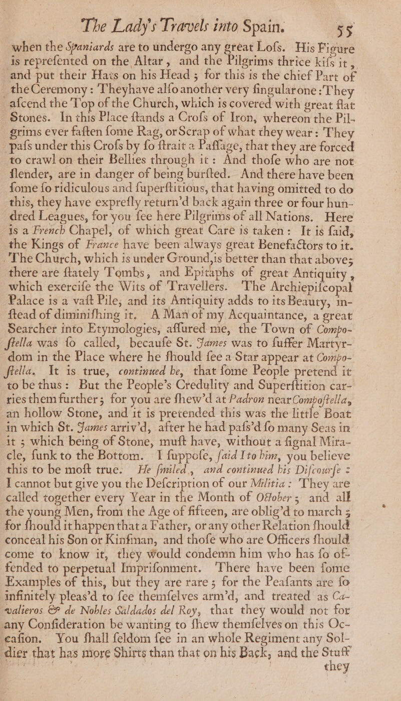 when the Spaniards are to undergo any great Lofs. His Figure is reprefented on the Altar, and the Pilgrims thrice kifs it, and put their Hats on his Head ; for this is the chief Part of _ the Ceremony : Theyhave allo another very fingularone : They _afcend the Top of the Church, which is covered with great flat Stones. In this Place ftands a Crofs of Iron, whereon the Pil- grims ever faften fome Rag, or Scrap of what they wear: They pafs under this Crofs by fo ftrait a Paffage, that they are forced to crawl on their Bellies through it: And thofe who are not flender, are in danger of being burfted. And there have been _fome fo ridiculous and fuperftitious, that having omitted to do this, they have exprefly return’d back again three or four hun- dred Leagues, for you fee here Pilgrims of all Nations. Here — is a French Chapel, of which great Care is taken: It is faid, the Kings of France have been always great Benefaétors to it. The Church, which is under Ground,is better than that above; there are ftately Tombs, and Epitaphs of great Antiquity , which exercife the Wits of Travellers. ‘The Archiepifcopal Palace is a vait Pile; and its Antiquity adds to its Beauty, 1n- ftead of diminifhing it, A Man of my Acquaintance, a great Searcher into Etymologies, affured me, the Town of Compo- fiella was fo called, becaufe St. James was to fuffer Martyr- dom in the Place where he fhould fee a Star appear at Compo- fella, It is true, continued be, that fome People pretend it tobethus: But the People’s Credulity and Superftition car- riesthemfurther; for you are fhew’d at Padron near Compoftella, an hollow Stone, and it is pretended this was the little Boat in which St. James arriv'd, after he had pafs’d fo many Seas in it ; which being of Stone, muft have, without a fignal Mira- cle, funk to the Bottom. I fuppofe, {aid Ito bim, you believe this to be moft true. He fmiled, and continued his Difcourfe : I cannot but give you the Defcription of our Militia: They are called together every Year in the Month of Ofober; and all the young Men, from the Age of fifteen, are oblig’d to march 3 for fhould it happen that a Father, orany other Relation fhould _ conceal his Son or Kinfinan, and thofe who are Officers fhould come to know it, they would condemn him who has fo of- fended to perpetual Imprifonment. ‘There have been fome Examples of this, but they are rare; for the Peafants are fo infinitely pleas’d to fee themfelves arm’d, and treated as Ca- valieros &amp; de Nobles Saldados del Roy, that they would not for any Confideration be wanting to fhew themfelves on this Oc- cafon. You fhall feldom fee in an whole Regiment any Sol- dier that has more Shirts than that on his Back, and the sla Pipl à + Er 5 Sa ; t ey