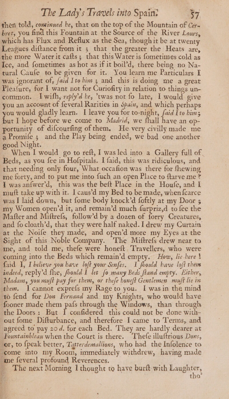 then told, continued be, that on the top of the Mountain of Cer- bret, you find this Fountain at the Source of the River Lours, which has Flux and Reflux as the Sea, though it be at twenty Leagues diftance from it 3 that the greater the Heats are, the more Water it cafts; that this Water is fometimes cold as Ice, and fometimes as hot as if it boil’d, there being no Na- tural Caufe to be given for it. You learn me Particulars I was ignorant of, faid Itohim ; and this is doing me a great Pleafure, for 1 want not for Curiofity in relation to things un- common. I wifh, reply’d be, “twas not fo late, I would give you an account of feveral Rarities in Spaiz, and which perhaps you would gladly learn. I leave you for to-night, faid Ito bims but I hope before we come to Madrid, we fhall have an op- portunity of difcourfing ofthem. He very civilly made me ‘aPromife ; and the Play being ended, we bad one another good Night. | - When I would go to reft, I was led into a Gallery full of Beds, as you fee in Hofpitals. I faid, this was ridiculous, and that needing only four, What occafion was there for fhewing me forty, and to put me into fuch an open Place to ftarve me ? 1 was anfwer’d, this was the beft Place in the Houfe, and E mutt take up with it. I caus’d my Bed to be made, when fcarce was I laid down, but fome body knock’d foftly at my Door 5 my Women open’d it, and remain’d much furpriz,d to fee the Mafter and Miftrefs, follow’d by a dozen of forry Creatures, and focloath’d, that they were half naked. I drew my Curtain at the Noife they made, and open’d more my Eyes at the Sight of this Noble Company. ‘The Miftrefs drew near to me, and told me, thefe were honeft Travellers, who were coming into the Beds which remain’d empty. How, lie bere À faid I, [believe you have loft your Senfes. 1 fhould have loft them indeed, reply’d fhe, fhould I let fo many Beds ftand empty. Either, Madam, you muft pay for them, or thefe boneft Gentlemen muft lie in them. cannot exprefs my Rage to you. I wasin the mind to fend for Don Fernand and my Knights, who would have _fooner made them pafs through the Windows, than through the Doors: But I confidered this could not be done with- out fome Difturbance, and therefore I came to Terms, and agreed to pay 20d. for each Bed. They are hardly dearer at Fourtainbleau when the Court is there. ‘Thefe illuftrious Dons, or, to {peak better, Tatterdemallions, who had the Infolence to come into my Room, immediately withdrew, having made me feveral profound Reverences. … The next Morning I thought to have burft with rangle, 74 tho’