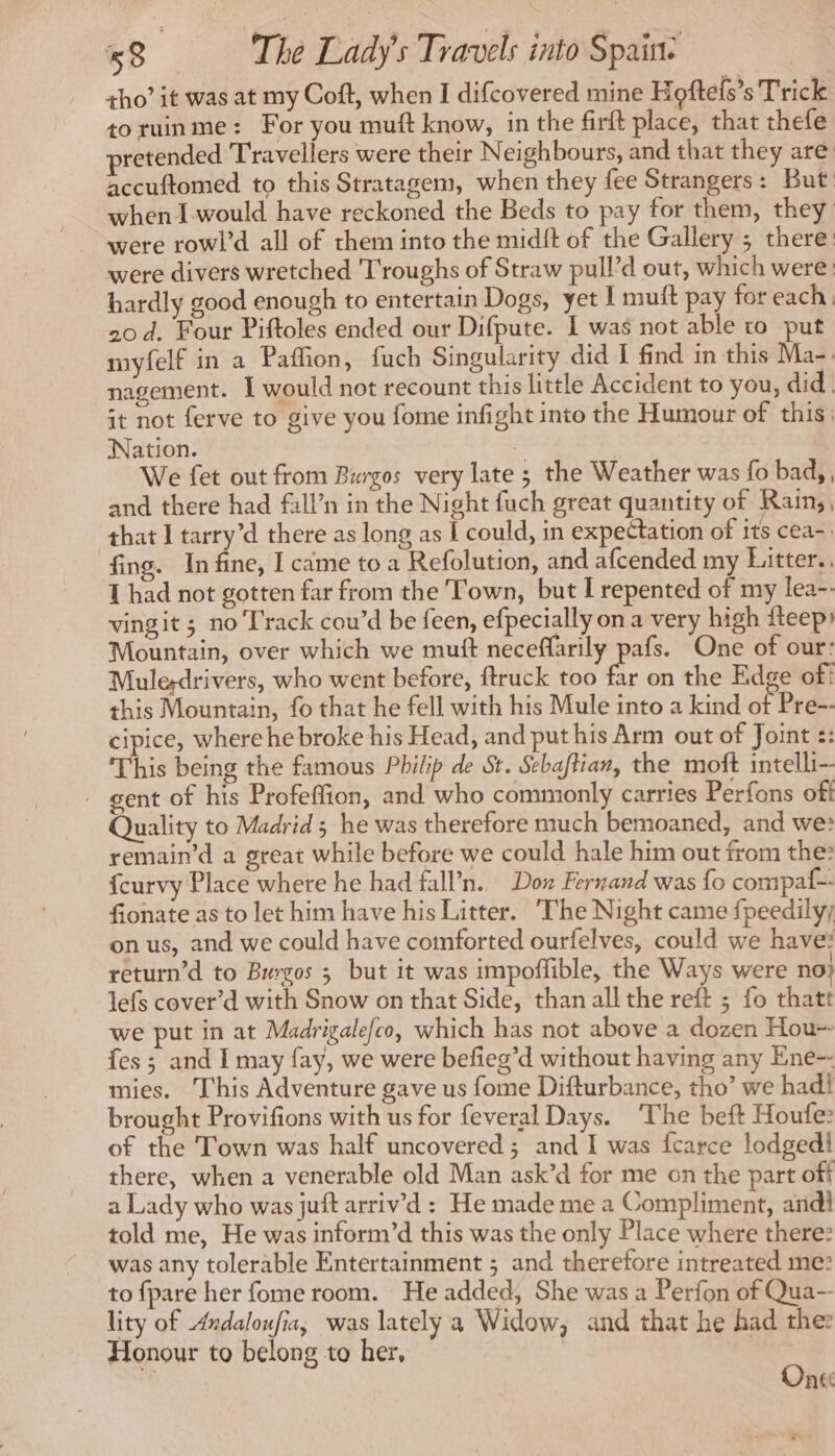 tho’ it was at my Coft, when I difcovered mine Hoftels’s Trick toruinme: For you muft know, in the firft place, that thefe pretended Travellers were their Neighbours, and that they are accuftomed to this Stratagem, when they fee Strangers: But when I would have reckoned the Beds to pay for them, they were rowl’d all of them into the midit of the Gallery ; there were divers wretched Troughs of Straw pull’d out, which were hardly good enough to entertain Dogs, yet I muft pay for each 20 d. Four Piftoles ended our Difpute. I was not able ro put myfelf in a Paffion, fuch Singularity did I find in this Ma- nagement. I would not recount this little Accident to you, did it not ferve to give you fome infight into the Humour of this: Nation. : We fet out from Burgos very late ; the Weather was fo bad, and there had fall’n in the Night fuch great quantity of Rain, , that I tarry’d there as long as [ could, in expectation of its cea-. fing. In fine, I came to a Refolution, and afcended my Litter. 1 had not gotten far from the Town, but I repented of my lea-. vingit ; no Track cou’d be feen, efpecially on a very high fteep Mountain, over which we muft neceffarily pafs. One of our: Mule-drivers, who went before, ftruck too far on the Edge of! this Mountain, fo that he fell with his Mule into a kind or Pre-- cipice, where he broke his Head, and put his Arm out of Joint :: This being the famous Philip de St. Sebaftian, the moft intelli- gent of his Profeffion, and who commonly carries Perfons off Quality to Madrid ; he was therefore much bemoaned, and we: remain’d a great while before we could hale him out from the: {curvy Place where he had fall'n. Dow Fernand was fo compaf-- fionate as to let him have his Litter. The Night came fpeedily; on us, and we could have comforted ourfelves, could we have: return’d to Burgos 5 but it was impoffible, the Ways were no} lefs cover’d with Snow on that Side, than all the reft ; fo thatt we put in at Madrigalefco, which has not above a dozen Hou-- fes ; and I may fay, we were befieg’d without having any Ene-- mies. This Adventure gave us fome Difturbance, tho’ we had! brought Provifions with us for feveral Days. ‘The beft Houfe: of the Town was half uncovered; and I was fcarce lodgedl there, when a venerable old Man ask’d for me on the part off a Lady who was juft arriv’d : He made me a Compliment, andi told me, He was inform’d this was the only Place where there: was any tolerable Entertainment ; and therefore intreated me? to {pare her fome room. He added, She was a Perfon of Qua-- lity of Andaloufia, was lately a Widow, and that he had thes Honour to belong to her, | | | One “