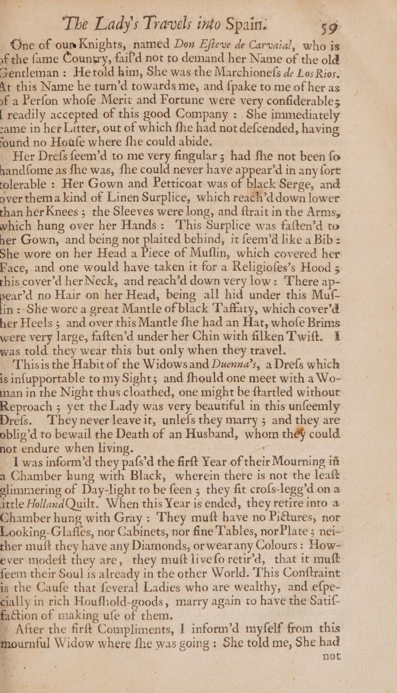One of oun Knights, named Don Effeve de Carvaial, who is f the fame Country, faiP'd not to demand her Name of the old Gentleman : Hetold him, She was the Marchionefs de Los Rios. At this Name he turn’d towards me, and fpake to me of her as )f a Perfon whofe Merit and Fortune were very confiderables | readily accepted of this good Company : She immediately same in her Litter, out of which fhe had not defcended, having found no Hoüfe where fhe could abide. … Her Drefs feem’d to me very fingular ; had fhe not been fo hand{ome as fhe was, {he could never have appear’d in any fort tolerable : Her Gown and Petticoat was of black Serge, and over thema kind of Linen Surplice, which reach’d down lower than her Knees ; the Sleeves were long, and ftrait in the Arms, which hung over her Hands: ‘This Surplice was fatten’d to her Gown, and being not plaited behind, it feem’d like a Bib: She wore on her Head a Piece of Muflin, which covered her Face, and one would have taken it for a Religiofes’s Hood 3 this cover’d her Neck, and reach’d down very low: There ap- pear’d no Hair on her Head, being all hid under this Muf in :- She wore a great Mantle of black 'Taffaty, which cover’d her Heels ; and over this Mantle fhe had an Hat, whofe Brims were very large, faften’d under her Chin with filken Twift. E was told they wear this but only when they travel. | Thisisthe Habit of the Widows and Duenna’s, a Drefs which is infupportable to my Sight; and fhould one meet with a Wo- man in the Night thus cloathed, one might be ftartled without Reproach ; yet the Lady was very beautiful in this unfeemly Drefs. They never leave it, unlefs they marry ; and they are oblig’d to bewail the Death of an Husband, whom théy could not endure when living. _ I was inform'd they pafs’d the firft Year of their Mourning 1m a Chamber hung with Black, wherein there is not the leaft glimmering of Day-light to be feen ; they fit crofs-legg’d ona ittle HollandQuilt. When this Year is ended, they retire into a Chamber hung with Gray : They muft have no Piétures, nor Looking-Glafles, nor Cabinets, nor fine Fables, nor Plate ; nei- ther muft they have any Diamonds, or wear any Colours: How- ever modeft they are, they mutt livefo retir’d, that it mu feem their Soul is already in the other World. This Conftraint is the Caufe that feveral Ladies who are wealthy, and efpe- cially in rich Houfhold-goods, marry again to have the Satif- faction of making ufe of them. After the firft Compliments, I inform’d myfelf from this mournful Widow where fhe was going: She told me, She had : ater vO i #