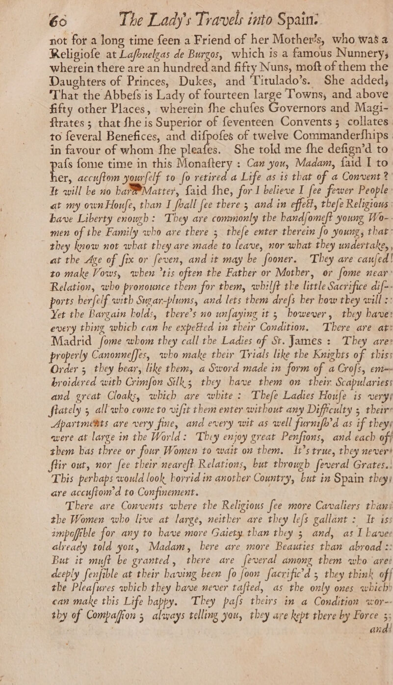 not for a Jong time feen a Friend of her Mother’s, who was a Religiofe at Lafbuelgas de Burgos, which is a famous Nunnery; wherein there are an hundred and fifty Nuns, moft of them the Daughters of Princes, Dukes, and Titulado’s. She added; That the Abbefs is Lady of fourteen large Towns, and above fifty other Places, wherein fhe chufes Governors and Magi- ftrates ; that fhe is Superior of feventeen Convents ; collates to feveral Benefices, and difpofes of twelve Commanderfhips in favour of whom fhe pleafes. She told me fhe defign’d to ie fome time in this Monaftery : Can you, Madam, faid I to er, accuftom yourfelf to fo retired a Life as is that of a Convent? It will be no ba Matter, Laid fhe, for I believe I fee fewer People: at my ownHoufe, than I fball fee there 5 and in effet, thefe Religiaws have Liberty enough : They are commonly the hand{omeft young Wo-. men of the Family who are there 5 thefe enter therein fo young, that: they know not what they are made to leave, nor what they undertake, , at the Age of fix or feven, and it may be fooner. They are caufed! to make Vows, when ’tis often the Father or Mother, or fome near: Relation, who pronounce them for them, whilft the little Sacrifice dif-- ports herfelf with Sugar-plums, and lets them drefs ber how they will :: Yet the Bargain holds, there’s no unfaying it 3 bowever, they have: every thing which can be expeëted in their Condition. There are at: Madrid fome whom they call the Ladies of St. James : They are: properly Canonneffes, who make their Trials like the Knights of thiss Order 5 they bear, like them, a Sword made in form of a Crofs, em broidered with Crimfon Silk; they bave them on their Scapulariess and great Cloaks, which are white : Thefe Ladies Houfe is very) flately 5 all who come to vifit them enter without any Difficulty 5 theirr Apartmests are very fine, and every wit as well furnifh'd as if theyy avere at large in the World: They enjoy great Penfions, and each off them bas three or four Women to wait on them. It’s true, they nevert fiir out, nor fee their neareft Relations, but through feveral Grates.! This perbaps would look horrid in another Country, but in Spain they) are accuftom’d to Confinement. | There are Convents where the Religious fee more Cavaliers thani the Women who live at large, neither are they lefs gallant : It iss ampofible for any to have more Gaiety than they 3 and, as I bave already told you, Madam, here are more Beauties than abroad :: But it muft be granted, there are feveral among them who arei deeply fenfible at their having been fo {oon facrific'd 5 they think off the Pleafures which they bave never tafted, as the only ones which) can make this Life happy. They pafs theirs in a Condition wor-- thy of Compaffiion 5 always telling you, they are kept there by Force 3; andi