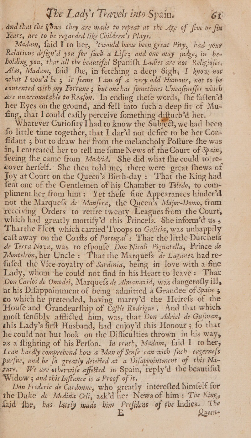 _ dnd that the Yws they are made to repeat at the Age of five or fix Years, are to be regarded like Children’s Plays. Madam, {aid I to her, ‘would have been great Pity, bad yout Relations defign'd you for fuch a Lifes; and one may jude, in bea holding you, that all the beautiful Spanifh Ladies are not Religiofes. Alas, Madam, {aid fhe, in fetching a deep Sigh, I know nor wbat I wou'd be 3 it feems I am of a very odd Humour, not to be contented with my Fortune ; but onehas fometimes Uneafineffes which are unaccountable to Reafon. In ending thefe words, fhe faften’d her Eyes on the ground, and fell into fuch a deep fit of Mu- fing, that I could eafily perceive fomething difturb’d her. ’ Whatever Curiofity [had to know the Subject, we had been fo little time together, that I dar’d not defire to be her Con- fidant ; but to draw her from the melancholy Pofture fhe was in, I entreated her to tell me fome News of the Court of Spain, feeing fhe came from Madrid. She did what fhe could to re- cover herfelf.. She then told me, there were great fhews of Joy at Court on the Queen’s Birth-day : That the King had fent one of the Gentlemen of his Chamber to Toledo, to com- pliment her from him: Yet thefe fine Appearances hinder’d not the Marquefs de Manfera, the Queen’s Major-Domo, from receiving Orders to retire twenty -Leagues from the Courts which had greatly mortify’d this Princefs. She inform’d us 5 Thatthe Fleet which carried Troops to Galicia, was unhappily «caftaway on the Coafts of Portugal : That the little Dutchets de Terra Nova, was to efpoufe Don Nicoli Pignatella; Prince de Monteleon, her Uncle : That the Marquefs de Laganez had re~ fufed the Vice-royalty of Sardinia, being in love with a fine Lady, whom ‘he could not find in his Heart to leave: ‘That Don Carlos de Omodei, Marquefs de Almanaxid, was dangerofly ill, at his Difappointment of being admitted a Grandee of Spaix 5 zo which he pretended, having marry’d the Heirefs of the Houfe and Grandeurfhip of Caftle Rodrigue. And that which moft fenfibly affliéted him, was, that Don Adriel de Gufinans this Lady’s firft Husband, had enjoy’d this Honouf ; fo that he could not but look on the Difficulties thrown in his way, as a flighting of his Perfon. Iu truth, Madam, faid I to her, ican hardly comprebend how a Man of Senfe can with fuch eagerne/s purfue, and be fo greatly dejetted at a Difappointment of this Na~ gure. We are otberwife affetted in Spain, reply’d the beautiful Widow ; and this Inflance is a Proof of it. PSS Don Frederic de Cardonne, who greatly interefted himfelt for the Duke de Medina Celi, ask’d her News of him: The King, Aid fhe, bas. lately made him ibis of the Indies. The Queene #