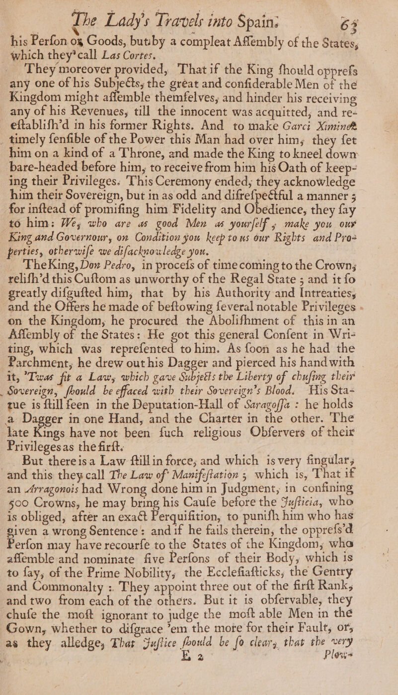 his Perfon og Goods, butiby a compleat Affembly of the States, _ which they’ call Las Cortes. | They moreover provided, That if the King fhould opprefs any one of his Subjects, the gréat and confiderable Men of the Kingdom might affemble themfelves, and hinder his receiving any of his Revenues, till the innocent was acquitted; and re- eftablifh’d in his former Rights. And to make Garci Ximineét _ timely fenfible of the Power this Man had over him, they fet him on a kind of a Throne, and made the King to kneel down bare-headed before him, to receive from him his Oath of keep- ing their Privileges. ‘This Ceremony ended, they acknowledge him their Sovereign, but in as odd and difrefpeétful a manner 5 for inftead of promifing him Fidelity and Obedience, they fay to him: We; who are as good Men 45 yourfelf ; make you our King and Governour, on Condition you keep tous our Rights and Pro- perties, otherwife we difacknowledge you. _ 'FheKing, Don Pedro, in procefs of time coming to the Crown; relifh’d this Cuftom as unworthy of the Regal State ; and it fo greatly difgufted him, that by his Authority and Intreaties, and the Offers he made of beftowing feveral notable Privileges - on the Kingdom, he procured the Abolifhment of this in an Affembly of the States: He got this general Confent in Wri- ting, which was reprefented tohim. As foon as he had the Parchment, he drew out his Dagger and pierced his handwith | it, Twas ft a Law, which gave Subjetts the Liberty of chufing their _ Sovereign, fhould be effaced with their Sovereign’s Blood. His Sta- tue is ftillfeen in the Deputation-Hall of Saragoffa : he holds a Dagger in one Hand, and the Charter in the other. The late Kings have not been fuch religious Obfervers of their Privilegesas the firft. | | But thereisa Law ftillin force, and which isvery fingular, and this they call The Law of Manifeftation ; which is, That if an Arragonois had Wrong done him in Judgment, in confining 500 Crowns, he may bring his Caufe before the Ju/ticia, who is obliged, after an exaét Perquifition, to punifh him who has given a wrong Sentence: and if he fails therein, the opprefs’d Perfon may have recourfé to the States of the Kingdom; wha affemble and nominate five Perfons of their Body, which is to fay, of the Prime Nobility; the Ecclefiafticks, the Gentry and Commonalty :. They appoint three out of the firft Rank, and two from each of the others. But it is obfervable, they chufe the moft ignorant to judge the moft able Men in the Gown, whether to difgrace ’em the more for their Fault, ors as they alledge, That Jaflice foould be fo clear, that the very 74 | E 2 Plows
