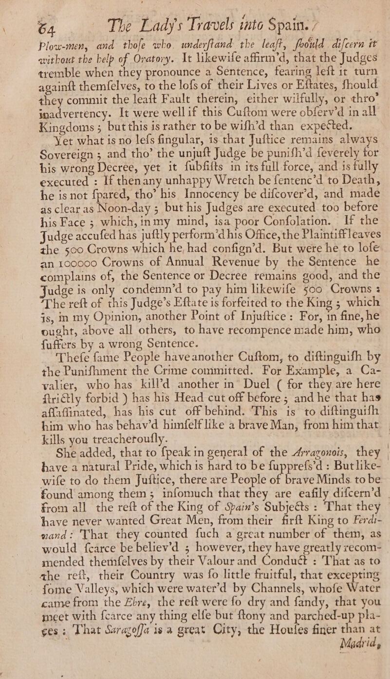 x ses rat ol / fe) Plow-men, and thole who. underftand the leaft, prould difcern it without the belp of Oratory. It likewile affirm’d, that the Judges tremble when they pronounce a Sentence, fearing left it turn againft themfelves, to the lofs of their Lives or Eftates, fhould they commit the leaft Fault therein, either wilfully, or thro’ inadvertency. It were well if this Cuftom were obferv’d in all Kingdoms ; but this is rather to be wifh’d than expected. ~ Yet what is no lefs fingular, is that Juftice remains always Sovereign ; and tho’ the unjuft Judge be punifh’d feverely tor his wrong Decree, yet it fubfifts in its full force, and is fully executed : If thenany unhappy Wretch be fentenc’d to Death, he is not fpared, tho’ his Innocency be difcover’d, and made as clear as Noon-day ; but his Judges are executed too before his Face ; which, inmy mind, isa poor Confolation. If the Judge accufed has juftly perform’d his Office, the Plaintiffleaves the 500 Crowns which he, had confign’d. But were he to lofe an 100000 Crowns of Annual Revenue by the Sentence he complains of, the Sentence or Decree remains good, and the Judge is only condemn’d to pay him likewife 500 Crowns : The reft of this Judge’s Eftate is forfeited to the King ; which is, in my Opinion, another Point of Injuftice : For, in fine, he ought, above all others, to have recompence made him, who fuffers by a wrong Sentence. Thefe fame People have another Cuftom, to diftinguifh by the Punifhment the Crime committed. For Example, a Ca- valier, who has killd another in Duel ( for they are here ftrictly forbid ) has his Head cut off before ; and he that has affaffinated, has his cut off behind. This is to diftinguifh him who has behav’d himfelf like a brave Man, from him that | kills you treacheroufly. | She added, that to fpeak in general of the Æravonois, they have a natural Pride, which is hard to be fupprefs’d : Butlike- wife to do them Juftice, there are People of brave Minds. to be found among them; infomuch that they are eafily difcern’d from all the reft of the King of Spain’s Subjects : That they have never wanted Great Men, from their firft King to Ferdi- wand: That they counted fuch a great number of them, as would {carce be believ’d ; however, they have greatly recom- mended themfelves by their Valour and Conduct : That as to the reft, their Country was fo little fruitful, that excepting . fome Valleys, which were water’d by Channels, whofe Water came from the Æbre, the reft were fo dry and fandy, that you meet with fcarce any thing elfe but ftony and parched-up pla- ges: That Suragoffa is a great City, the Hotiee finer than at Madrid,