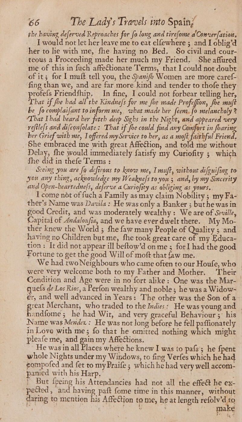 the having deferved Reproaches for fo long and tirefome a Conver{ation. I lt is let ne leave se + RUE ; and] a her to lie with me, fhe having no Bed. So civil and cour- teous a Proceeding made her much my Friend. She affured me of this in fuch affectionate Terms, that I could not doubt of it; for I muft tell you, the Sari/h Women are more caref- fing than we, and are far more kind and tender to thofe they profefs Friendfhip, In fine, I could not forbear telling her, That if foe had all the Kindnefs for me fhe made Profefion, foe muft be Jo complaifant to inform me, what made her feem.fo melancholy 2 That Ihad heard her fetch deep Sighs in the Night, and appeared very reftle/s and difconfolate : That if fhe could find any Comfort in fharing ber Grief with me, Loffered my Service to her, as a moft faithful Friend. _ She embraced ime with great Affection, and told me without Delay, fhe would immediately fatisfy my Curiofity ; which the did in thefe Terms : | Seeing you are [9 defirous to know me, Imuft, without difguifing to you any thing, acknowledge my Weaknefs to you 5 and, by my Sincerity and Open-heartedne/s, deferve a Curiofity as obliging as yours. I come not of fuch a Family as may claim Nobility; my Fa- ther’s Name was Davila : He was only a Banker ; but he was in good Credit, and was moderately wealthy: We are of Seville, Capital of 4ndaloufia, and we have ever dwelt there. My Mo- ther knew the World ; fhe faw many People of Quality ; and having no Children but me, fhe took great care of my Educa- tion : It did not appear ill beftow’d onme; for had the good Fortune to get the good Will of moft that faw me. We had two Neighbours who came often to our Houfe, who — were very welcome both to my Father and Mother. ‘Their Condition and Age were in no fort alike: One was the Mar- juefs de Los Rios, a Perfon wealthy and noble ; he was a Widow- er, and well advanced in Years: The other was the Son of a great Merchant, who traded to the Indies: He was young and handfome; he had Wit, and very graceful Behaviour ;° his Name was Mendez : He was not long before he fell paffionately in Love with me; fo that he omitted nothing ste might pleafe me, and fats my Affeétions. | He was in all Places where he knew I was to pafs ; he fpent whole Nights under my Windows, to fing Verfes which he had fompofed and fet to my Praife ; which he had very well accom- panied with his Harp. fit wid | ! But feeing his Attendancies had not all the effect he ex- pected , and having paft fome time in this manner, without daring to mention his Affection to me, he at length refolv’d to te eRe CO make