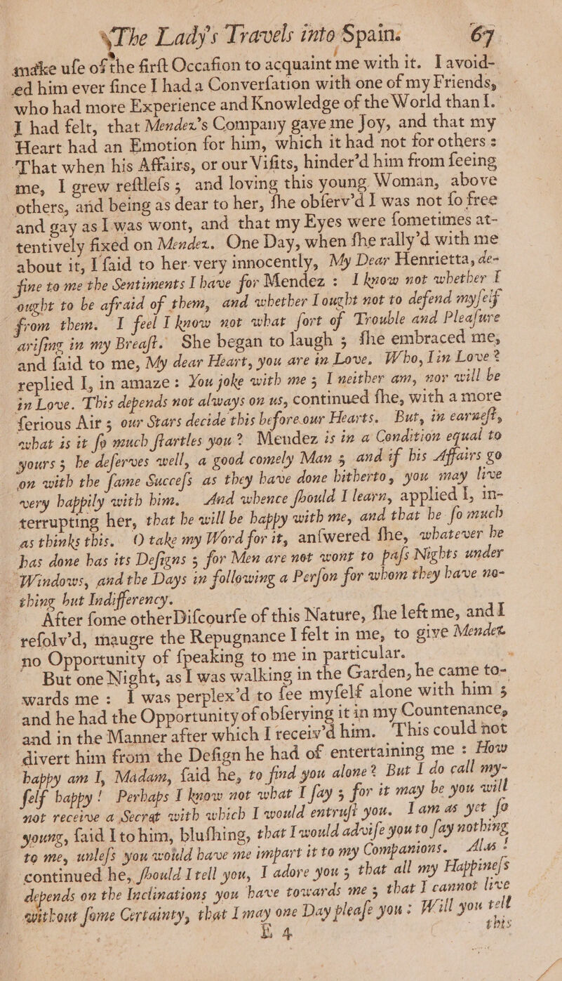 make ufe of the firft Occafion to acquaint imewith it. Pavia ed him ever fince I hada Converfation with one of my Friends, - who had more Experience and Knowledge of the World than i I had felt, that Mendex’s Company gave me Joy, and that my Heart had an Emotion for him, which it had not for others : ‘That when his Affairs, or our Vifits, hinder’d him from feeing me, I grew reftlefs; and loving this young Woman, above others, arid being as dear to her, fhe obferv’d I was not fo free and gay as | was wont, and that my Eyes were fometimes at- tentively fixed on Mendez. One Day, when fhe rally’d with me about it, I faid to her very innocently, My Dear Henrietta, de- fine to me the Sentiments I bave for Mendez : 1 know not avbetber F “ought to be afraid of them, and whether I ought not to defend myfeif from them I feel T know not what fort of Trouble and Pleafure ‘arifing in my Breaft. She began to laugh 5 fhe embraced me, and {aid to me, My dear Heart, you are in Love, Who, Lin Love? replied I, in amaze: You joke with me 3 I neither am, nor will be in Love. This depends not always on us, continued fhe, with a more ferious Air 5 our Stars decide this beforeour Hearts. But, in earneft, avhat is it fo much flartles you ? Mendez is in a Condition equal to yours 3 be deferves well, a good comely Man 5 and if bis Affairs go on with the fame Succefs as they bave done bitherto, you may live very happily with bim. And whence fhould I learn, applied I, in. terrupting her, that be will be happy with me, and that be fo much as thinks this. O take my Word for it, anfwered fhe, whatever he bas done bas its Defigns 5 for Men are not wont to pas Nights under Windows, andthe Days in following a Perfon for whom they bave ne- shing but Indifferency. After fome otherDifcourfe of this Nature, fhe left me, and I refolv’d, maugre the Repugnance Ifelt in me, to give Mende no Opportunity of {peaking to me in particular. . But one Night, as I was walking in the Garden, he came to- wards me : I was perplex’d to fee myfelf alone with him 5 and he had the Opportunity of obferving it in my Countenance, and in the Manner after which I receiv’d him. ‘This could not divert him from the Defign he had of entertaining me : How happy am I, Madam, faid he, to find you alone? But I do call my- felf bappy! Perbaps I know not what I fay 5 for it may be you will not receive a Secrat with which I would entruft you. Lamas yet fo young, faid Itohim, blufhing, that I would advife youto fay nothing to me, unle]s you would bave me impart it to my Companions. Alas : ‘continued he, /hould Itell you, I adore you 5 that all my Happinejs | depends on the Inclinations you have towards me 5 that I cannot live avithout fome Certainty, that Imay one Day pleafe you : Will you pe ice. É 4 ts
