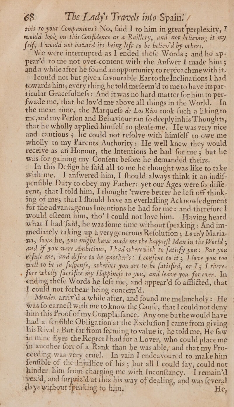 / esoula look on this Confidence as a Raillery, and not believing it my felf, I would not harard its being left to be beliew'd by others, We were interrupted as I ended thefe Words ; and he ap- pear’d to me not over-content with the Anfwer I made him ; and à whileafter he found anopportunity to reproachmewith it. Icould not but givea favourable EartotheInclinations I had towards him; every thing he told mefeem’d to meto have itspar- ticular Gracefulnefs : And it was no hard matter for him to per- {wade me, that he lov’d me above all things in the World. In the mean time, the Marquefs de Los Rios took fuch a liking to me,and my Perfon and Behaviour ran fo deeply inhis Thoughts, that he wholly applied himfelf to pleafeme. He was very nice and cautious ; he could not refolve with himfelf to owe me wholly to my Parents Authority: He well knew they would receive as an Honour, the Intentions he had for me ; but he was for gaining my Confent before he demanded theirs. In this Defign he faid all to me he thought was like to take with me. I anfwered him, I fhould always think it an indif- penfible Duty toobey my Father: yet our Ages were fo diffe- rent, that I told him, I thought ’twere better he left off think- ing of me; that I fhould have an everlafting Acknowledgment for the advantageous Intentions he had for me: and therefore I would efteem him, tho’ I could not love him. Having heard what I had ‘faid, he was fome time without {peaking : And im- mediately taking up a very generous Refolution ; Lovely Maria- na, fays he, you might have made me the bappieft Man in the World 5 gel to be in fufpenfe, whether you are to be fatisfied, or 13 I there- 1 could not forbear being concern’d. was fo earneft with me to know the Caufe, that I could not deny him this Proof of my Complaifance. Any one buthewould have isRival: But far from feeming to value ir, he told me, He faw in mine Eyes the Regret I had for a Lover, who could placeme gn another fort of a. Rank than he was able, and that my Pro- ceeding was very cruel. In vain I endeavoured to make him hinder him from charging me with Inconftancy. I remain’d