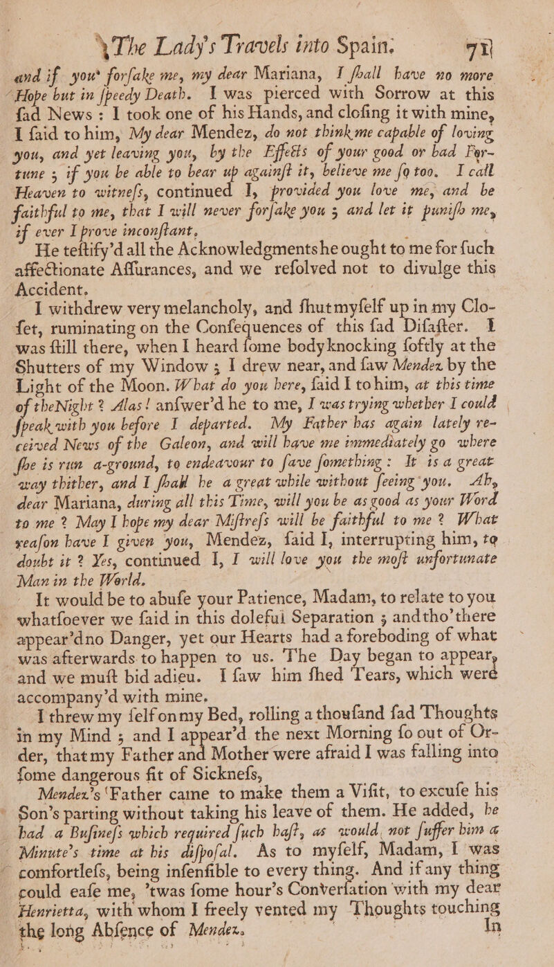 and if you forfake me, my dear Mariana, T foall bave no more fad News : I took one of his Hands, and clofing it with mine, I faid tohim, My dear Mendez, do not think me capable of loving you, and yet leaving yor, by the Effetts of your good or bad For- tune ; if you be able to bear 7 againft it, believe me fo too. I call Heaven to witnefs, continued I, provided you love me, and be faithful to me, that I will never forfake you 5 and let it punifh me, if ever I prove inconftant, He teftify’d all the Acknowledgments he ought to me for fuch affectionate Affurances, and we refolved not to divulge this Accident, | | I withdrew very melancholy, and fhutmyfelf up in my Clo- fet, ruminating on the Confequences of this fad Difafter. &amp; was ftill there, when I heard fome bodyknocking foftly at the Shutters of my Window ; I drew near, and faw Mendez by the Light of the Moon. What do you here, faid E to him, at this time of theNight ? Alas! anfwer’d he to me, I was trying whether I could État you before I departed. My Father bas again lately re- ceived News of the Galeon, and will bave me immediately go where foe is run a-ground, to endeavour to fave fomething : It is a great aay thither, and 1 foal he a great while without feeing you. Ab, dear Mariana, during all this Time, will you be as good as your Word to me ? May I hope my dear Miftrefs will be faithful to me? What seafon bave I given you, Mendez, faid I, interrupting him, to. doubt it 2 Yes, continued I, I will love you the moft unfortunate Man in the World. Are It would be to abufe your Patience, Madam, to relate to you appear’dno Danger, yet our Hearts had a foreboding of what and we muft bid adieu. I faw him fhed Tears, which were accompany’d with mine. - Tthrew my felfonmy Bed, rolling a thoufand fad Thoughts in my Mind ; and I soe the next Morning fo out of Or- der, thatmy Father and Mother were afraid I was falling into fome dangerous fit of Sicknefs, Mendex’s ‘Father came to make them a Vifit, to excufe his ad had a Bufinefs which required {uch haft, as would, not fuffer bim a could eafe me, ’twas fome hour’s Converfation with my dear Henrietta, with whom I freely vented my ‘Thoughts touching the long Abfence of Mendez. Cars In