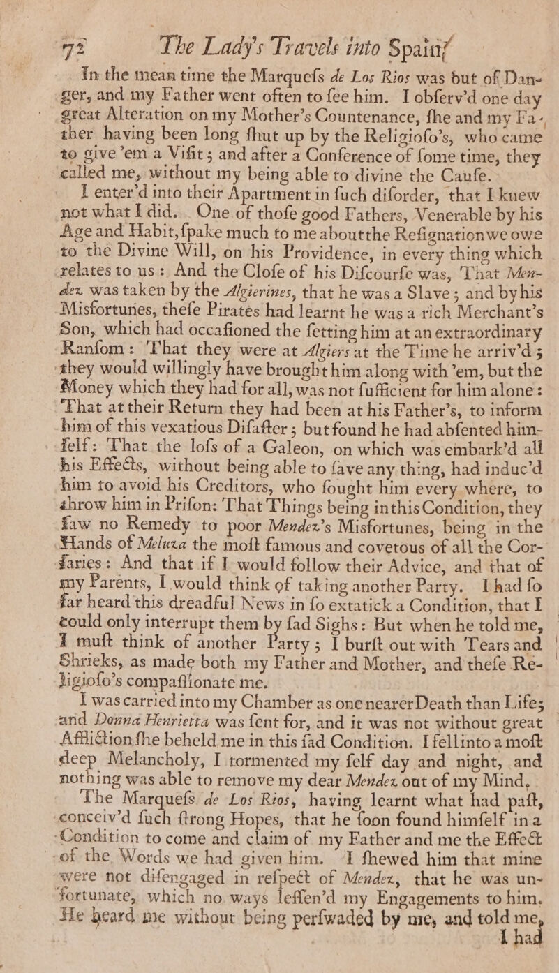 In the mean time the Marquefs de Los Rios was but of Dan- ger, and my Father went often to fee him. I obferv’d one day great Alteration on my Mother’s Countenance, fhe and my Fa. ther having been long fhut up by the Religiofo’s, who came to give’em a Vifit; and after a Conference of fome time, they called me, without my being able to divine the Caufe. f enter'd into their Apartment in fuch diforder, that I knew not what I did. _ One of thofe good Fathers, Venerable by his Age and Habit, fpake much to me aboutthe Refignationwe owe to the Divine Will, on his Providence, in every thing which relates to us: And the Clofe of his Difcourfe was, That Men- dex was taken by the Algierines, that he was a Slave ; and byhis -Misfortunes, thefe Pirates had learnt he was a rich Merchant’s Son, which had occafioned the fetting him at an extraordinary ‘Ranfom: That they were at Algiers at the Time he arriv’d 5 ‘they would willingly have brought him along with ’em, but the Money which they had for all, was not fufficient for him alone: ‘Phat at their Return they had been at his Father’s, to inform him of this vexatious Difafter ; but found he had abfented him- felf: That the lofs of a Galeon, on which was einbark’d all his Effects, without being able to fave any thing, had induc’d him to avoid his Creditors, who fought him every where, to throw him in Prifon: That Things being inthis Condition, they Hands of Meluza the moft famous and covetous of all the Cor- daries: And that if I would follow their Advice, and that of my Parents, I would think of taking another Party. Thad fo far heard this dreadful News in fo extatick a Condition, that I could only interrupt them by fad Sighs: But when he told me, 1 muft think of another Party; I burft out with Tears and Shrieks, as made both my Father and Mother, and thefe Re- ligiofo’s compaflionate me. and Donna Henrietta was {ent for, and it was not without great Affliction fhe beheld me in this fad Condition. I fellinto a moft deep Melancholy, I tormented my felf day and night, and nothing was able to remove my dear Mendez out of my Mind, The Marquefs de Los Rios, having learnt what had paf, -conceiv’d fuch ftrong Hopes, that he foon found himfelf ina ‘Condition to come and claim of my Eather and me the Effect -of the Words we had given him. I fhewed him that mine were not difengaged in refpect of Mendez, that he was un- Yortunate, which no ways leffen’d my Engagements to him. He beard me without being perfwaded by me, and ao oy | Lha