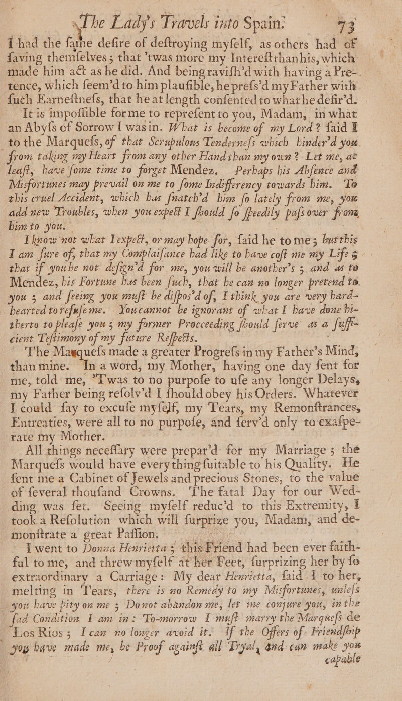 Thad the fune defire of deftroying myfelf, as others had of faving themfelves ; that twas more my Intereftthanhis, which made him act as he did. And being ravifh’d with having a Pre-. tence, which feem’d to him plaufible, he prefs’d my Father with _fuch Earneftnefs, that he at length confented to whathe defir’d. | It is impoffible forme to reprefent to you, Madam, in what an Abyfs of Sorrow I wasin. What is become of my Lord? faid Æ tothe Marquefs, of that Scrupulons Tendernefs which hinder’d yous from taking my Heart from any other Hand than my own? Let me, at leaft, bave [ome time to forget Mendez. Perhaps his Abfence and Misfortunes may prevail on me to fome Indifferency towards him. To this cruel Accident, which bas fuatch’d him fo lately from me, you add new Troubles, when you expe I fhould Jo freedily pafs over from bimto you. : | I know not what Lexpett, or may hope for, faid he tome burthis lam fure of, that my Complaifance bad like to bave coft me my Life 8 that if yoube not defign'd for me, you will be another”s 3 and as to Mendez, bis Fortune bas been fuch, that be can no longer pretend to. you 5 and feeing you mujt be difpos’d of, I think you are very hard- hearted torefufeme. Youcannot be ignorant of what I bave done bi- therto to pleafe you ; my former Procceeding fhould ferve as a fuff- cient Teftimony of my future Refpetts. 9d | The Mayquefs made a greater Progrefs in my Father’s Mind, than mine. Ina word, my Mother, having one day fent for me, told me, “I'was to no purpofe to ufe any longer Delays, my Father being refolv’d L fhould obey his Orders. Whatever TE could fay to excufe myfelf, my Tears, my Remonftrances, Entreaties, were all to no purpofe, and ferv’d only to exafpe- rate my Mother. All things neceffary were prepar’d: for my Marriage ; the Marquefs would have everything fuitable to his Quality. He fent me a Cabinet of Jewels and precious Stones, to the value of feveral thoufand Crowns. The fatal Day for our Wed- ding was fet. Seeing myfelf reduc’d to this Extremity, £ took a Refolution which will furptize you, Madam, and de- monftrate a great Paffion, ae I went to Donna Henrietta ; this Friend had been ever faith- ful tome, and threwmyfelf at her Feet, furprizing her by fo extraordinary a Carriage: My dear Henrietta, faid 1 to her, melting in Tears, there is no Remedy to my Misfortunes, unle/s you bave pity on me 3 Donot abandon me, let me conjure you, inthe fad Condition I am in: To-morrow I muft marry the Marquefs de Los Rios; Ican no longer avoid it. If the Offers of. Friendfoip you bave made me, be Proof againft all Tryal, dnd: can make fe Re ef fe | capable