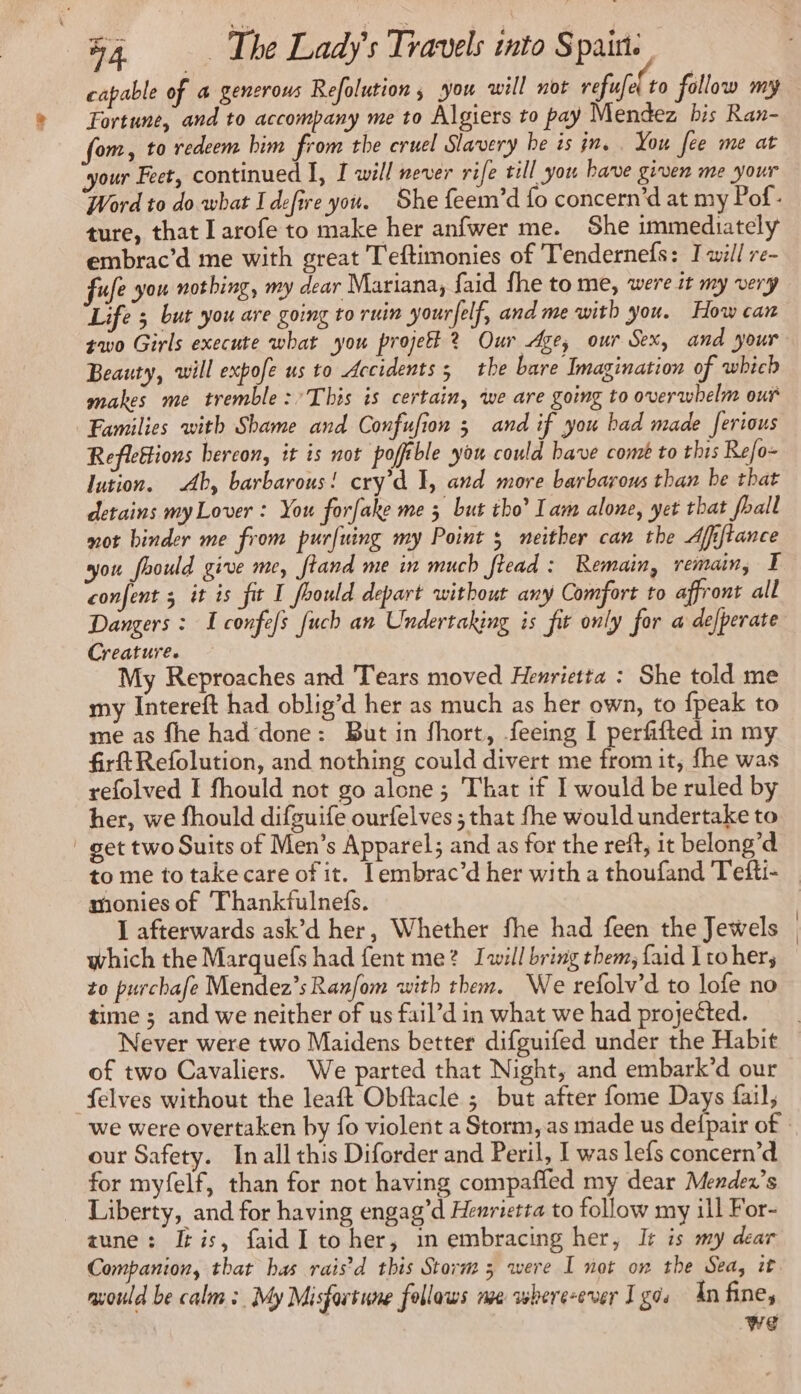 capable of 4 generous Refolution, you will not eee to follow my Fortune, and to accompany me to Algiers to pay Mendez bis Ran- fom, to redeem him from the cruel Slavery he is jn. . You fee me at your Feet, continued I, I will never rife till you have given me your Word to do what I defire you. She feem’d fo concern’d at my Pof- ture, that I arofe to make her anfwer me. She immediately embrac’d me with great Teftimonies of Tendernefs: I will re- ufe you nothing, my dear Mariana, faid fhe to me, were it my very Life ; but you are going to ruin yourfelf, and me with you. How can two Girls execute what you projefl 2 Our Age, our Sex, and your Beauty, will expofe us to Accidents ; the bare Imagination of which makes me tremble : This is certain, we are going to overwhelm our Families with Shame and Confufion 3 and if you had made ferious Reflettions bercon, it is not pofféble you could have comé to this Refo- lution. Ab, barbarous! cry’d I, and more barbarous than be that detains my Lover : You forfake me 5 but tho’ lam alone, yet that foall mot binder me from purfuing my Point 5 neither can the Afiftance you fhould give me, ftand me in much [lead : Remain, remain, T confent 5 it is fit I foould depart without any Comfort to affront all Dangers : I confefs fuch an Undertaking is fit only for a defperate Creature. My Reproaches and Tears moved Henrietta : She told me my Intereft had oblig’d her as much as her own, to fpeak to me as fhe had done: But in fhort, feeing I perfifted in my firtRefolution, and nothing could divert me from it, fhe was refolved I fhould not go alone ; That if I would be ruled by her, we fhould difguife ourfelves ; that fhe would undertake to get two Suits of Men’s Apparel; and as for the reff, it belong’d monies of Thankfulnefs. I afterwards ask’d her, Whether fhe had feen the Jewels which the Marquefs had fent me? Iwill bring them, faid Itohers to purchafe Mendez’; Ranfom with them. We refolv’d to lofe no time ; and we neither of us fail’d in what we had projected. of two Cavaliers. We parted that Night, and embark’d our _felves without the leaft Obftacle ; but after fome Days fail, our Safety. In all this Diforder and Peril, I was lefs concern’d for myfelf, than for not having compafled my dear Mender’s Liberty, and for having engag’d Henrietta to follow my ill For- aune: Iris, faidI to her, in embracing her, It is my dear Companion, that has rais’ d this Storm 3 were I not on the Sea, it mould be calm : My Misfortune follows we whereever Igo. An fine, we