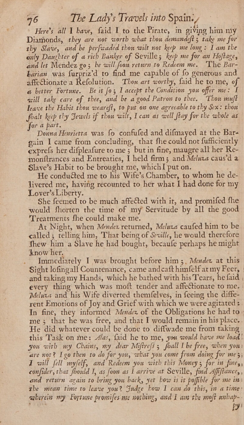 Here’s all I bave, faid I to the Pirate, in giving him niy Diamonds, they are not worth what thou demandeft ; take me for thy Slave, and be perfwaded thou wilt not keep me long : I am the only Daughter of a rich Banker of Seville; keep me for an Hoftage, and let Mendez go; be will foow return to Redeem me. The Bar- barian was furpriz’d to find me capable of fo generous and affectionate a Refolution. Thou art worthy, faid he to me, of a better Fortune. Be it [03 I accept the Condition you offer me: I aill take care of thee, and be a good Patron to thee. Thou muft leave the Habit thou weareft, to put on one agreeable to thy Sex: thou foalt keep thy Jewels if thou wilt, I can as well flay for the whole as for a part. | Donna Henrietta was fo confufed and difmayed at the Bar- gain I came from concluding, that fhe could not fufficiently exprefs her difpleafure to me ; but in fine, maugre all her Re- monftrances and Entreaties, I held firm; and Melura caus’d a Slave’s Habit to be brought me, whichI puton. | He conduéted me to his Wife’s Chamber, to whom he de- livered me, having recounted to her what I had done for my Lover’s Liberty. | She feemed to be much affected with it, and promifed fhe would fhorten the time of my Servitude by all the good Treatments fhe could make me. At Night, when Mendez returned, Meluxa caufed him to be called; telling him, That being of Seville, he would therefore fhew him a Slave he had bought, becaufe perhaps he might know her. | | Immediately I was brought before him ;, Mendez at this Sight lofingall Countenance, came andcaft himfelf at my Feet, _ and taking my Hands, which he bathed with his Tears, he faid | every thing which was moft tender and affeétionate to me. | Meluxa and his Wife diverted themfelves, in feeing the diffe- rent Emotions of Joy and Grief with which we were agitated :. In fine, they informed Mendez of the Obligations he had to: me; that he was free, and that I would remain in his place. He did whatever could be done to diffwade me from taking this Task on me: as, faid he to me, you would bave me load | you with my Chains, my dear Miftrefs ; fhall Ibe free, when you: are not? Igo then to do for you, what you come from doing for me 5; I will fell myfelf, and Redeem you with this Money ; for in fines, confider, that fhould I, as foon as I arrive at Seville, find Afiftance, , and return again to bring you back, yet how is it pofible for me in: the mean time to leave you? Judee bow I can do this, in a time’ auberein my Fortune promifes me nothing, and I aim the mot anbap- fy