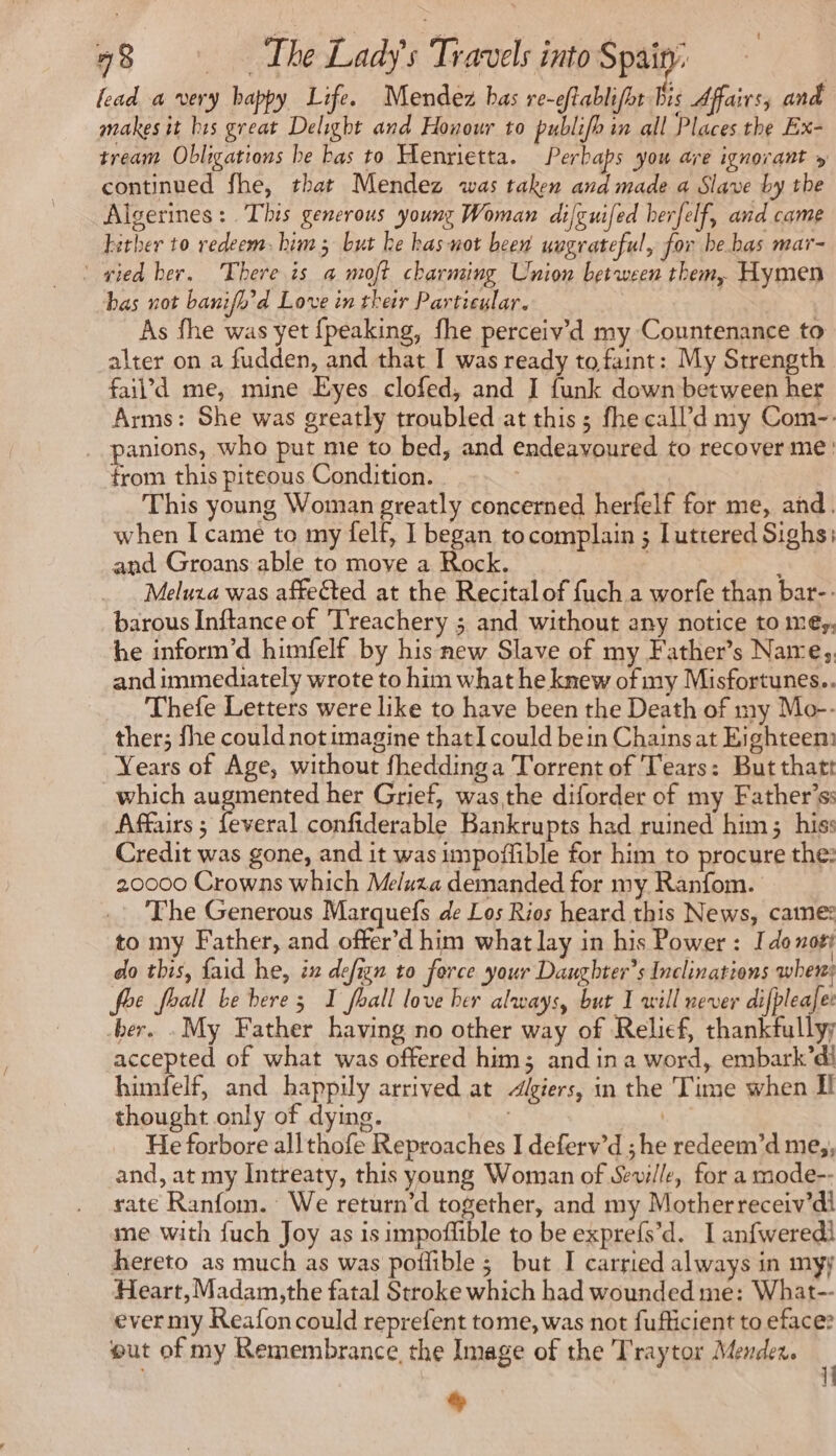 fead a very happy Life. Mendez bas re-eftablifht bis Affairs, and makes it bis great Delight and Honour to publifb in all Places the Ex- tream Obligations be bas to Henrietta. Perbaps you are ignorant » continued fhe, that Mendez was taken and made a Slave by the Algerines: This generous young Woman dilguifed herfelf, and came hither to redeem. him; but be has not been uugrateful, for be bas mar- ‘ sied her. There is a moft charming Union between them, Hymen bas not banifh’d Love in their Particular. | As fhe was yet {peaking, fhe perceiv’d my Countenance to alter on a fudden, and that I was ready tofaint: My Strength fail’d me, mine Eyes clofed, and I funk down between her Arms: She was greatly troubled at this; fhecall’d my Com-: _ panions, who put me to bed, and endeavoured to recover me: trom this piteous Condition. | This young Woman greatly concerned herfelf for me, and. when I came to my felf, I began tocomplain ; Luttered Sighs: and Groans able to move a Rock. ; Meluza was affected at the Recital of fuch a worfe than bar-: barous Inftance of Treachery 5 and without any notice tome; he inform’d himfelf by his new Slave of my Father’s Naire, and immediately wrote to him what he knew of my Misfortunes.. Thefe Letters were like to have been the Death of my Mo-- ther; fhe could notimagine thatI could bein Chains at Eighteen: Years of Age, without fheddinga Torrent of Tears: But thatt which augmented her Grief, was the diforder of my Father's: Affairs ; feveral confiderable Bankrupts had ruined him; his: Credit was gone, and it was impoffible for him to procure the: 20000 Crowns which Meluza demanded for my Ranfom. _ The Generous Marquefs de Los Rios heard this News, came: to my Father, and ofter’d him what lay in his Power : Ido not! do this, faid he, ix defign to force your Daughter's Inclinations when: foe fhall be bere 3 I fall love her always, but I will never difpleale: ber. .My Father having no other way of Relief, thankfully accepted of what was offered him; and in a word, embark’dl himfelf, and happily arrived at Algiers, in the ‘Time when Il thought only of dying. | | He forbore allthofe Reproaches I deferv’d ; he redeem’d me,, and, at my Intreaty, this young Woman of Seville, for a mode-- rate Ranfom. We return’d together, and my Motherreceiv’dl me with fuch Joy as is impoffible to be exprefs’d. I anfweredi hereto as much as was poilible ; but I carried always in myy Heart, Madam,the fatal Stroke which had wounded me: What-- ever my Reafoncould reprefent tome, was not fufficient to eface? out of my Remembrance, the Image of the Traytor Mendez. +