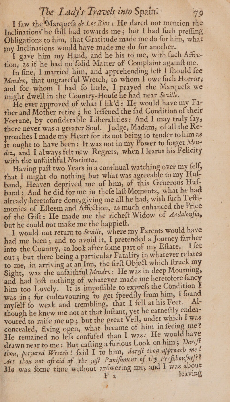 I faw the Marquefs de Los Ries: He dared not mention the Inclinations he fill had towards me ; but I had fuch preffing Obligations to him, that Gratitude made me do for him, what my Inclinations would have made me do for another. ‘I gave him my Hand, and he his to me, with fuch Affec- tion, as if he had no folid Matter of Complaint againft me. : In fine; I married him, and apprehending left I fhould fee Mendez, that ungrateful Wretch, to whom I owe fuch Horror; and for whom I had fo little, I prayed the Marquefs we might dwell in the Country-Houfe he had near Seville. He ever approved of what I lik’d: He would have my Fa- ther and Mother retire ; he leffened the fad Condition of their Fortune, by confiderable Liberalities: And I may truly fay, there never was a greater Soul. Judge, Madam, of all the Re- proaches I made my Heart for its not being fo tender tohim as it ought to have been: It was not in my Power to forget Men- dex, and I always felt new Regrets, when I learnt his Felicity with the unfaithful Henrietta. pia Having paft two Years in a continual watching over my felf, that I might do nothing but what was agreeable to my Huf- band, Heaven deprived me of him, of this Generous Huf- band: And he did for me in thefe laft Moments, what he had already heretofore done, giving me all he had, with fuch Tefti- monies of Efteem and Affection, as much enhanced the Price of the Gift: He made me the richeft Widow of Ardaloufias but he could not make me the happiett. “I would not return to Seville, where my Parents would have had me been; and to avoid it, I pretended a Journey farther into the Country, to lock after fome part of my Eftate. I fet out ; but there being a particular Fatality in whatever relates to me, in arriving at an Inn, the firft Object which ftruck my Sight, was the unfaithful Mendez : He was in deep Mourning, and had loft nothing of whatever made me heretofore fancy him too Lovely. It is impoflible to ex refs the Condition I was in; for endeavouring to get fpeedily from him, I found myfelf fo weak and trembling, that I fell at his Feet. Al- though he knew me not at that Inftant, yet he earneftly endea- voured to raife me up; but the great Veil, under which I was concealed, flying open, what became of him in feeing me? He remained no lefs confufed than I was: He would have drawn near to me: But cafting a furious Look on him; Dareft thou, perjured Wretch ! faid I to him, dareff thou approach me ! Art thou not afraid of tbe: juft Punifoment of thy Perfidioufne]s? He was fome time without anfwering me, and I was about F 2 Hd leaving, 4