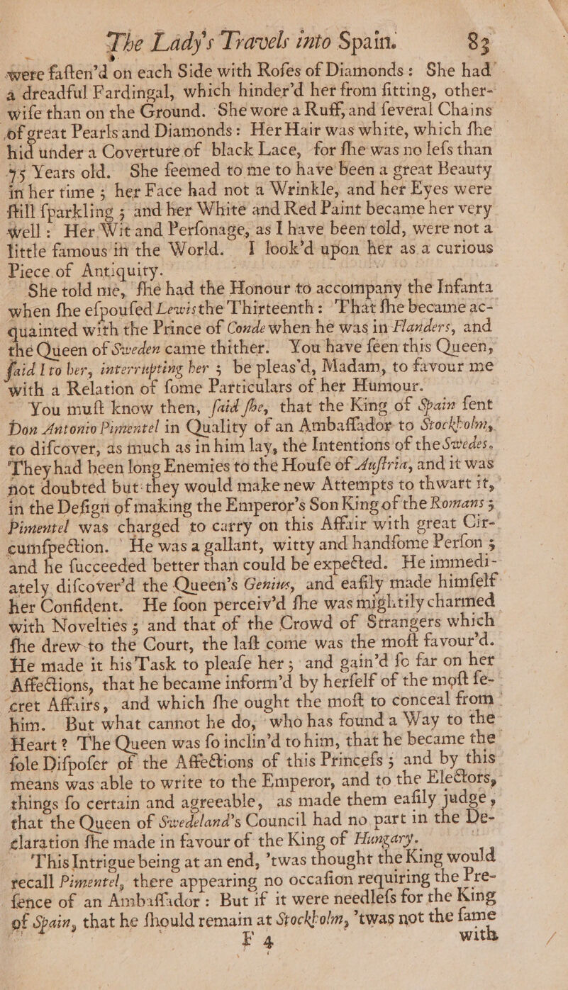 were faften’d on each Side with Rofes of Diamonds: She had - a dreadful Fardingal, which hinder’d her from fitting, other- wife than on the Ground. ‘She wore a Ruff, and feveral Chains — of great Pearlsand Diamonds: Her Hair was white, which fhe — hid under a Coverture of black Lace, for fhe was no lefs than 475 Years old. She feemed to me to have been a great Beauty in her time ; her Face had not a Wrinkle, and her Eyes were fill fparkling ; and her White and Red Paint became her very well: Her Wit and Perfonage, as I have been told, were not a little famous in the World. IT look’d upon her as a curious Piece of Antiquity. W. 10: Se She told me, fhe had the Honour to accompany the Infanta when fhe efpoufed Lewisthe Thirteenth: 'Fhat fhe became ac- quainted with the Prince of Conde when he was in Flanders, and the Queen of Sweden came thither. You have feen this Queen, faid Lro ber, interrupting ber 5 be pleas’d, Madam, to favour me with a Relation of fome Particulars of her Humour. ~ You muft know then, faid foe, that the King of Spain fent Don Antonio Pimentel in Quality of an Ambaflador to Stockbolnr, to difcover, as much as in him lay, the Intentions of the Swedes. They had been long Enemies to the Houfe of 4ujtria, and it was not doubted but: they would make new Attempts to thwart 11 in the Defigit of making the Emperor’s Son King of the Romans ; Pimentel was charged to curry on this Affair with great Cir- cumfpeftion. \ He was a gallant, witty and handfome Perfon 3 and he fucceeded better than could be expected. He immedi- ately difcover’d the Queen’s Genius, and eafily made himfelf her Confident. He foon perceiv’d fhe was mightily charmed with Novelties ; and that of the Crowd of Strangers which fhe drew-to the Court, the laft come was the moft favour’d. He made it his Task to pleafe her; and gain’d fo far on her Affections, that he became inform’d by herfelf of the moft fe- cret Affiirs, and which fhe ought the moft to conceal from him. But what cannot he do, who has founda Way to the: Heart? The Queen was fo inclin’d to him, that he became the fole Difpofer of the Affe@tions of this Princefs ; and by this means was able to write to the Emperor, and to the Elettors, things fo certain and agreeable, as made them eafily judge, that the Queen of Swedeland’s Council had no part in the De- élaration fhe made in favour of the King of Hungary. ‘ This Intrigue being at an end, ’twas thought the King would recall Pimentel, there appearing no occafion requiring the Pre- fence of an Amb2ffador: But if it were needlefs for the King of Spain, that he fhould remain at Stockkolm, twas not the fame &amp; : F 4 with