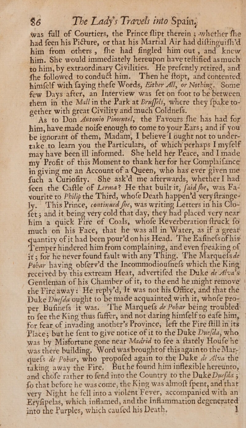 was full of Courtiers, the Prince flipt therein ; whether fhe had feen his Picture, or that his Martial Air had diftinguifl’d him from others, fhe had fingled him out, and knew him. She would immediately hereupon have teftified as much to him, by extraordinary Civilities. He prefently retired, and fhe followed toconduc&t him. Then he ftopt, and contented himself with faying thefe Words, Zither All, or Nothing. Some few Days after, an Interview was fet on foot to be between them in the Mallin the Park at Braffels, where they {pake to- gether with great Civility and much Coldnefs. | | As to Don Antonio Pimentel, the Favours fhe has had for him, have made noife enough to come to your Ears; and if you be ignorant of them, Madam, I believe I ought not to under- take to learn you the Particulars, of which perhaps I myfelf may have been ill informed. She held her Peace, and I made my Profit of this Moment to thank her for her Complaifance in giving me an Account of a Queen, who has ever given me fuch a Curiofity. She ask’d me afterwards, whether I had feen the Caftle of Lerma? He that built it, [aid foe, was Fa: vourite to Philipthe Third, whofe Death happen’d very {trange- ly. This Prince, continued fhe, was writing Letters in his Clo- fet; and it being very cold that day, they had placed very near him a quick Fire of Coals, whofe Reverbération ftruck fo much on his Face, that he was all in Water, as if a great Mae of it had been pour’d on his Head. ‘Fhe Eafinefsof his ‘Temper hindered him from complaining, and even {peaking of it ; for he never found fault with any Thing. The Marquefsde Pobar having obferv’d the Incommodioufnefs which the King Gentleman of his Chamber of it, to the end he might remove’ the Fire away: He reply’d, It was not his Office, and that the Duke Duefda ought to be made acquainted with it, whofe pro- for fear of invading another’s Province, left the Fire ftill in its Place; but he fent to give notice of it to the Duke Due/da, who was by Misfortune gone near Madrid to fee a ftatély Houfe he was there building. Word was brought of this again to the Mar, quefs de Pobar, who Bala again to the Duke de Alva the taking away the Fire. Buthe found him inflexible hereunto, _ and he rather to fend into the Country to the Duke Duefda ; fo that before he was come, the King was almoft fpent, and that very Night he fell into a violent Fever, accompanied with an Eryfipelas, which inflamed, and the Inflammation degenerated into the Purples, which caufed his Death. 4