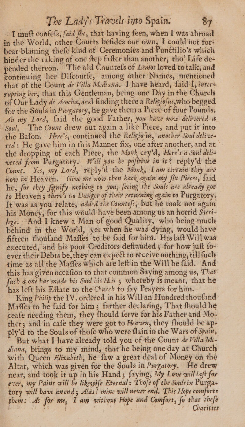 . T muft confefs, faid foe, that having feen, when I was abroad | in the World, other Courts befides out own, E could not for- bear blaming thefe kind of Ceremonies and Punétilio’s which hinder the taking of one ftep fafter than another, tho’ Life de- | pended thereon. The old Countefs of Lénios loved to talk, and continuing her Difcourfe, among other Natnes, mentioned that of the Count de Villa Mediana. I have heard, faid I, inter« rupting ber, that this Gentleman, being one Day inthe Church of Our Lady dé Arocha, and finding there à Religiofus,who begged for the Souls in Purgatory, he gave them a Piece of four Pounds. Ab my Lord, faid the good Father, vou have now delivered a Soul. The Count drew out again a like Piece, and put it into the Bafon. Here’s, continued the Religio/w, another Soul delive- red : He gave him in this Manner fix, one after another, and at | the dropping of each Piece, the Moek cry’d, Here’s a Soul deli- wered from Purgatory. Will yeu be pofiive in it? reply’d the Count. Yes, my Lord, reply'd the Monk, I am cérrain they are now in Heaven. Give me now then back again my fix Pieces, Laid he, for they frnify nothing to you, feeing the Souls are already got to Heaven; there’s no Danger of their returning again to Purgatory. It was as you relate, added the Countefs, but he took not again his Money, for this would have been among us an horrid Saeri- lege. - And I knew a Man of good Quality, who being much behind in the World, yet when he was dying, would have fifteen thoufand Maffes to be faid for him. His laft Will was executed, and his poor Creditors defrauded ; for how juft fo- ever their Debts be, they can expect to receive nothing, tillfuch time as all the Maffes which are left in the Will be faid. And this has givén occafion to that common Saying among us, That fuch a one bas made bis Soul his Hei 5 whereby is meant, that he has left his Eftate to the Church to fay Prayers for him. King Philip the IV. ordered in his Willan Hundred thoufand Maffes to be faid for him; farther declaring, That fhould he ceafe needing them, they fhould ferve for his Father and Mo- ther; and in cafe they were got to Heaven, they fhould be ap- ply’d to the Souls of thofe who were flain in the Wars of Spain, ~ But what I have already told you of the Count de Villa Me- diana, brings to my mind, that he being one day at Church with Queen Elizabeth, he faw a gréat deal of Money on the Altar, which was givén for the Souls in Purgatory. He drew neat, and took it up in his Hand; faying, My Love will laft for ever, my Pains will be likewife Eternal: Thole of the Soulsin Purga- tory will bave anend ; Alas! mine will never end, This Hope comforts them; As for me, I am without Hope and Comfort, fo that thefe RE EER d'en UTC Chatte